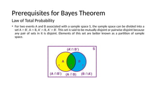 Prerequisites for Bayes Theorem
Law of Total Probability
? For two events A and B associated with a sample space S, the sample space can be divided into a
set A  B , A  B, A  B, A  B . This set is said to be mutually disjoint or pairwise disjoint because
   
any pair of sets in it is disjoint. Elements of this set are better known as a partition of sample
space.
 