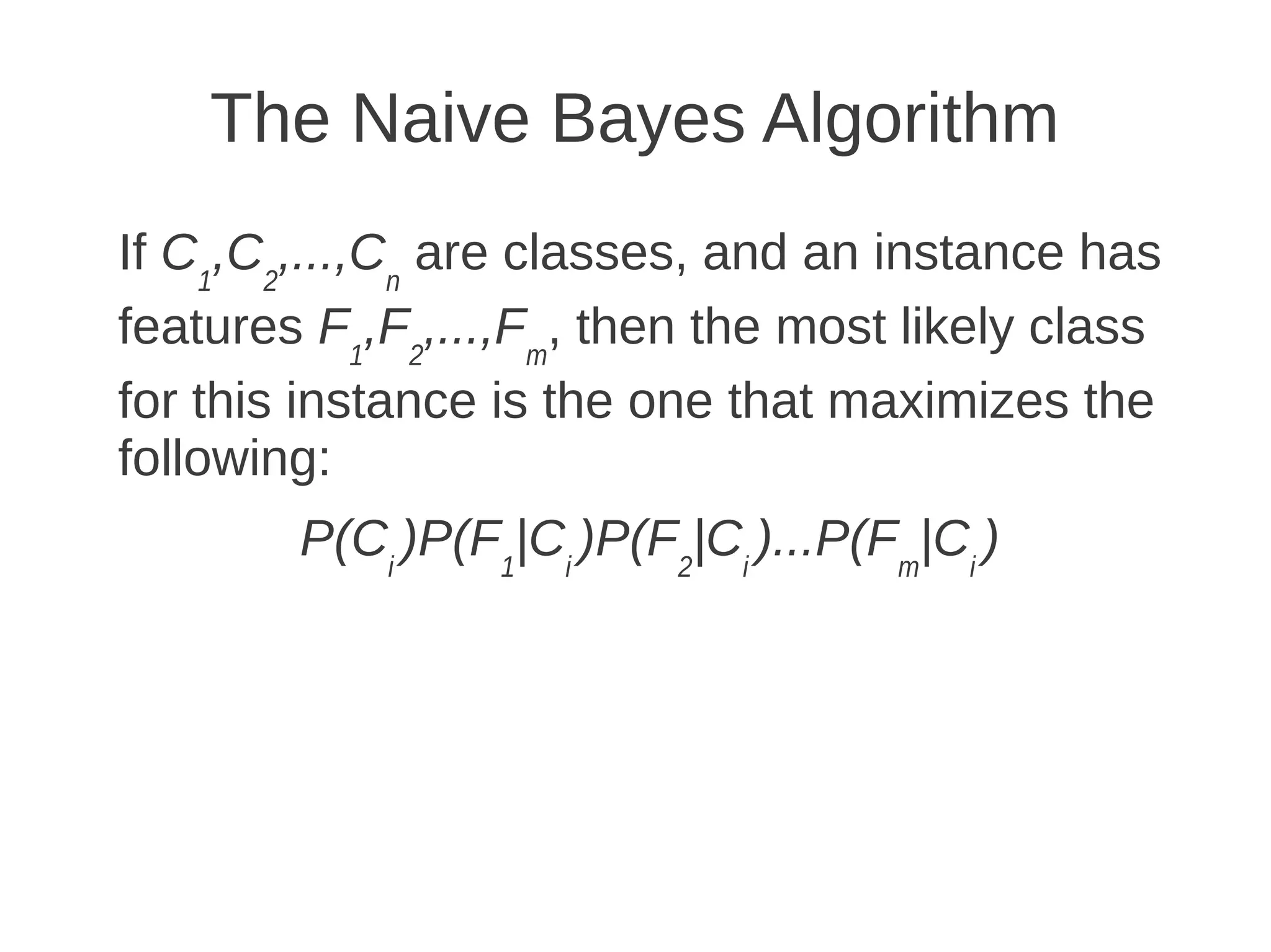 The Naive Bayes Algorithm
If C1,C2,...,Cn are classes, and an instance has
features F1,F2,...,Fm, then the most likely class
for this instance is the one that maximizes the
following:
        P(Ci )P(F1|Ci )P(F2|Ci )...P(Fm|Ci )
 