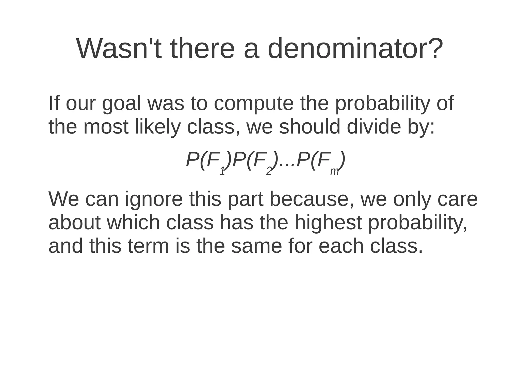 Wasn't there a denominator?
If our goal was to compute the probability of
the most likely class, we should divide by:
               P(F1)P(F2)...P(Fm)
We can ignore this part because, we only care
about which class has the highest probability,
and this term is the same for each class.
 