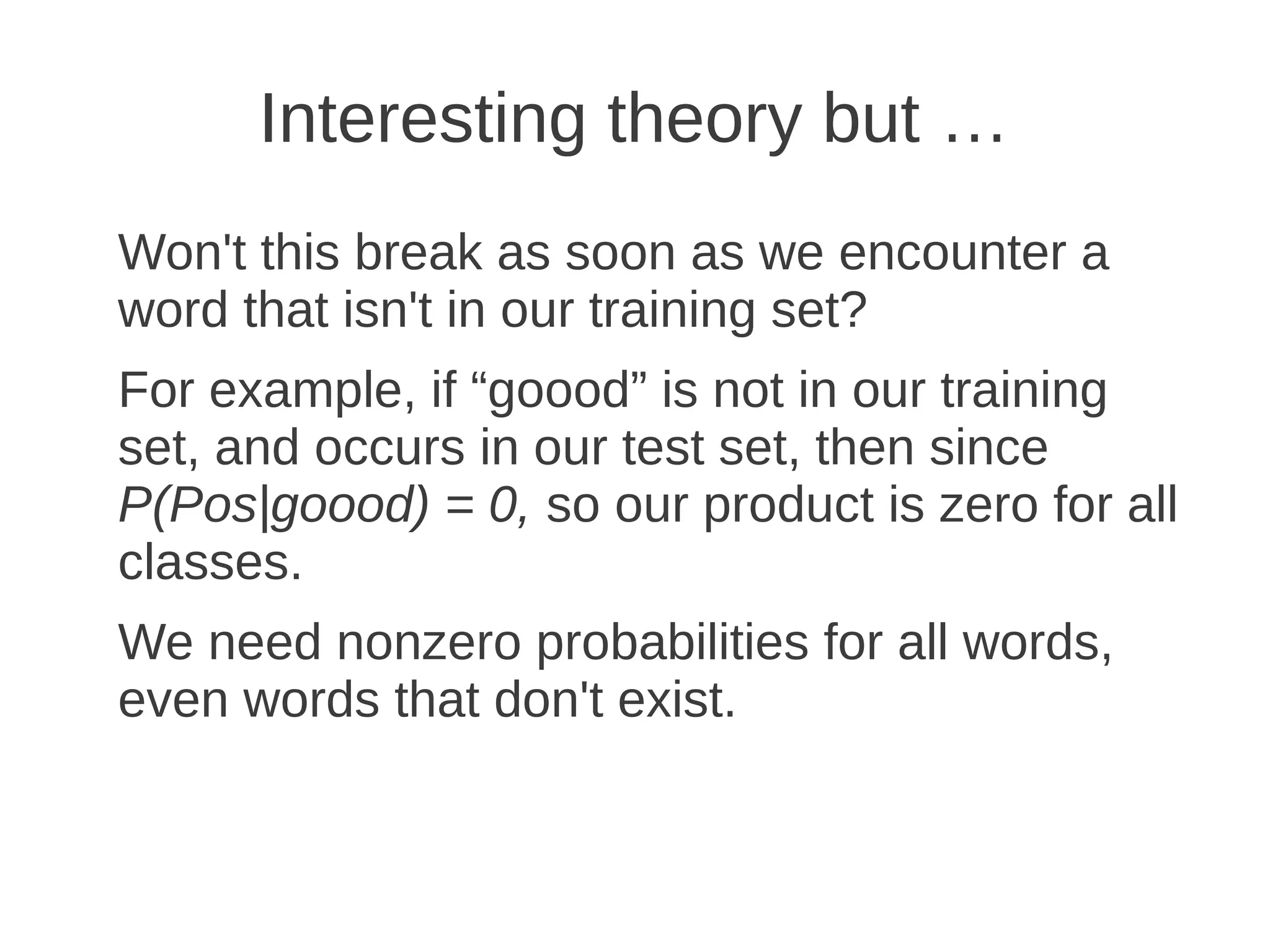 Interesting theory but …
Won't this break as soon as we encounter a
word that isn't in our training set?
For example, if “goood” is not in our training
set, and occurs in our test set, then since
P(Pos|goood) = 0, so our product is zero for all
classes.
We need nonzero probabilities for all words,
even words that don't exist.
 