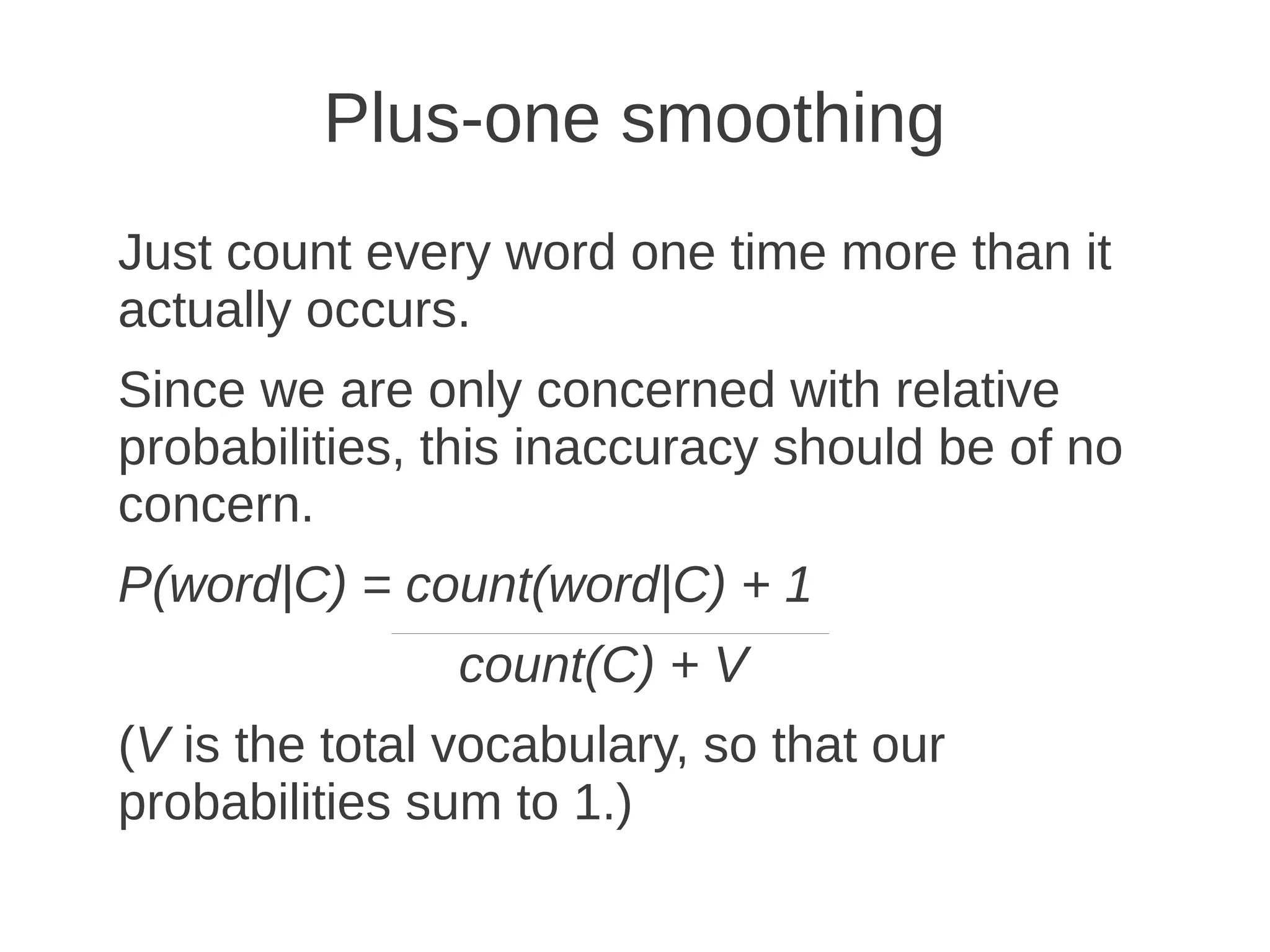 Plus-one smoothing
Just count every word one time more than it
actually occurs.
Since we are only concerned with relative
probabilities, this inaccuracy should be of no
concern.
P(word|C) = count(word|C) + 1
                count(C) + V
(V is the total vocabulary, so that our
probabilities sum to 1.)
 