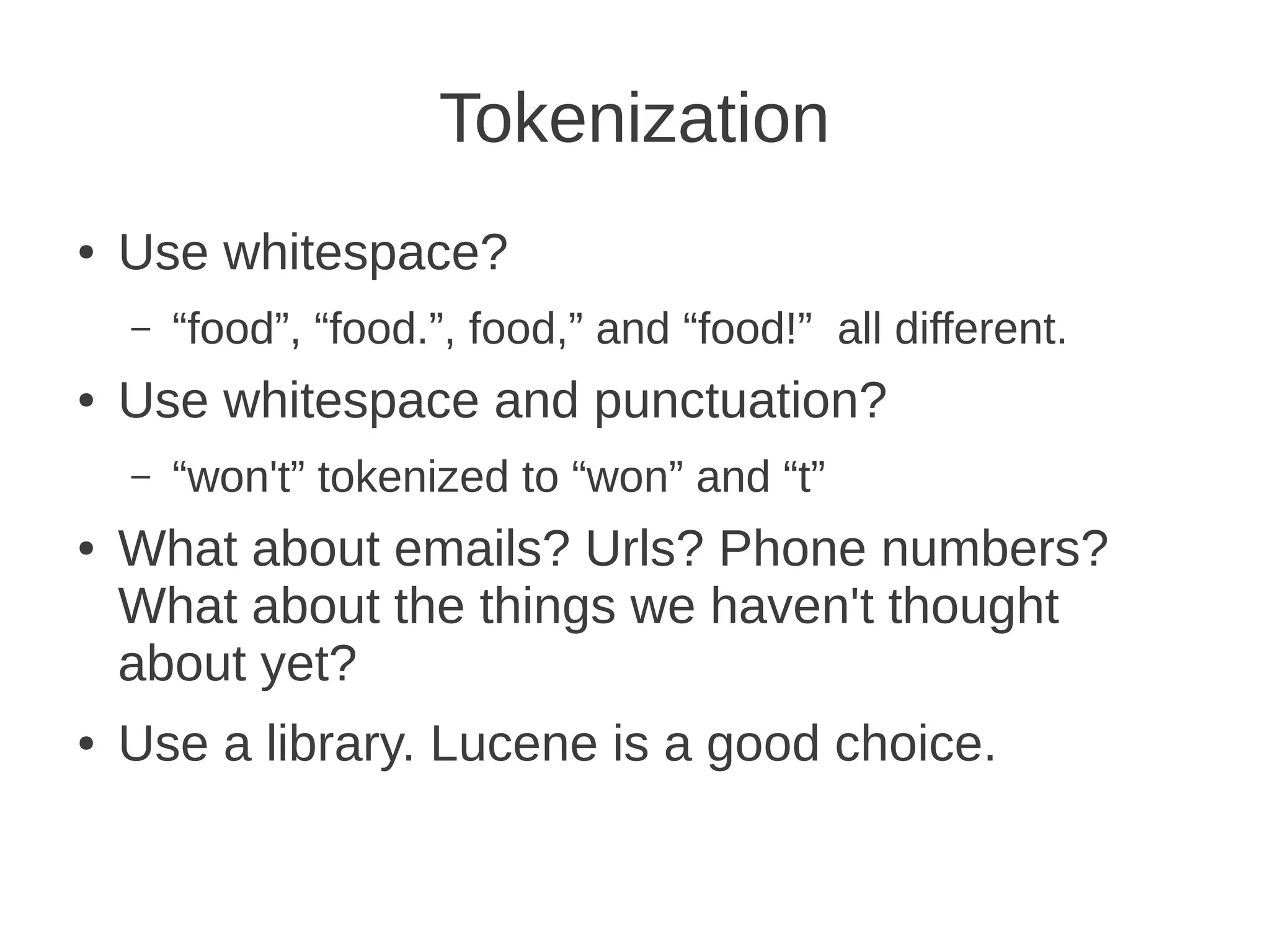 Tokenization
●   Use whitespace?
    –   “food”, “food.”, food,” and “food!” all different.
●   Use whitespace and punctuation?
    –   “won't” tokenized to “won” and “t”
●   What about emails? Urls? Phone numbers?
    What about the things we haven't thought
    about yet?
●   Use a library. Lucene is a good choice.
 