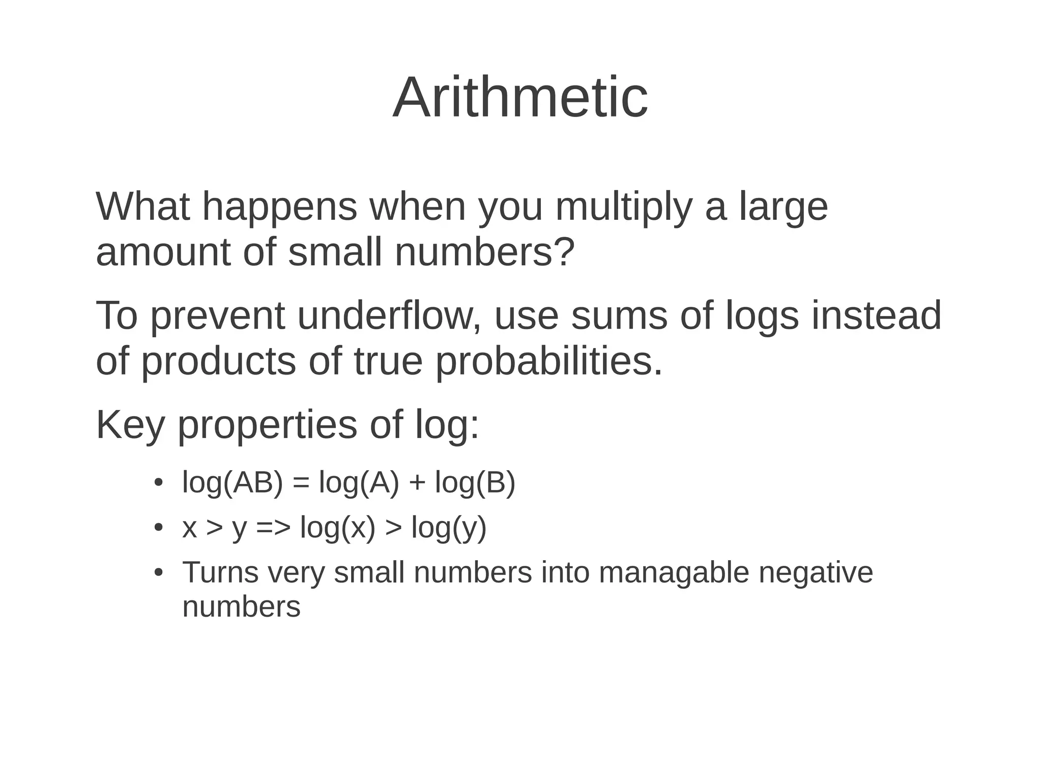 Arithmetic
What happens when you multiply a large
amount of small numbers?
To prevent underflow, use sums of logs instead
of products of true probabilities.
Key properties of log:
   ●   log(AB) = log(A) + log(B)
   ●   x > y => log(x) > log(y)
   ●   Turns very small numbers into managable negative
       numbers
 
