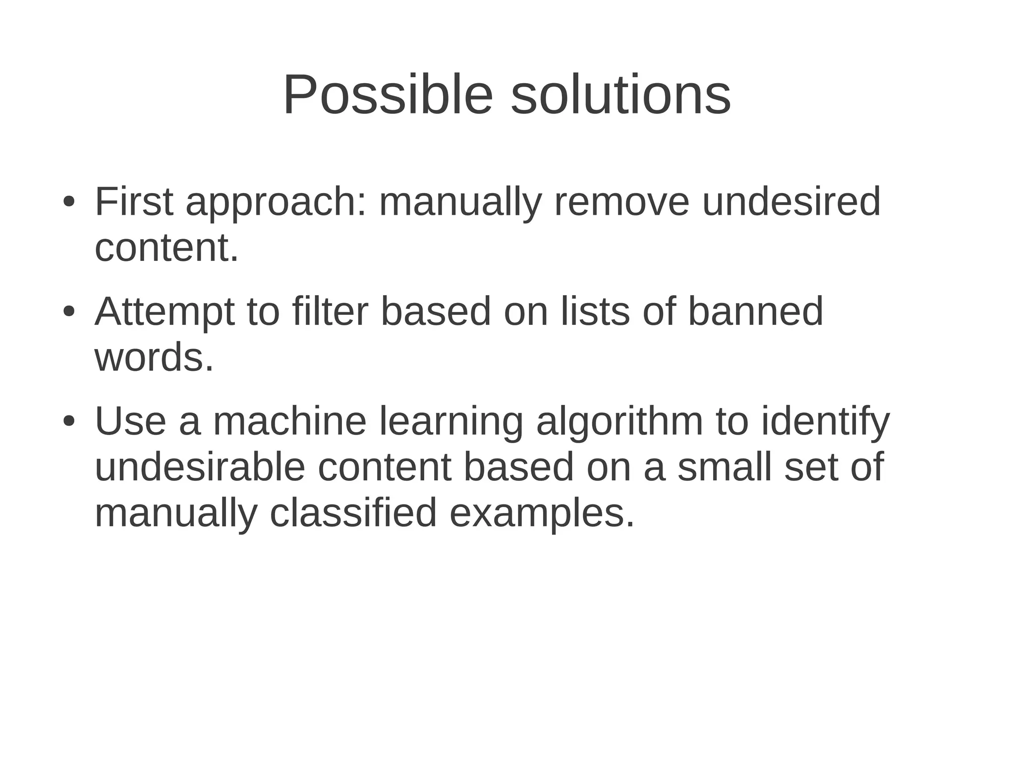 Possible solutions
●   First approach: manually remove undesired
    content.
●   Attempt to filter based on lists of banned
    words.
●   Use a machine learning algorithm to identify
    undesirable content based on a small set of
    manually classified examples.
 