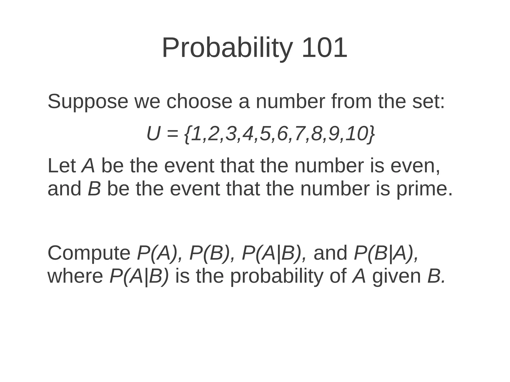 Probability 101
Suppose we choose a number from the set:
           U = {1,2,3,4,5,6,7,8,9,10}
Let A be the event that the number is even,
and B be the event that the number is prime.


Compute P(A), P(B), P(A|B), and P(B|A),
where P(A|B) is the probability of A given B.
 