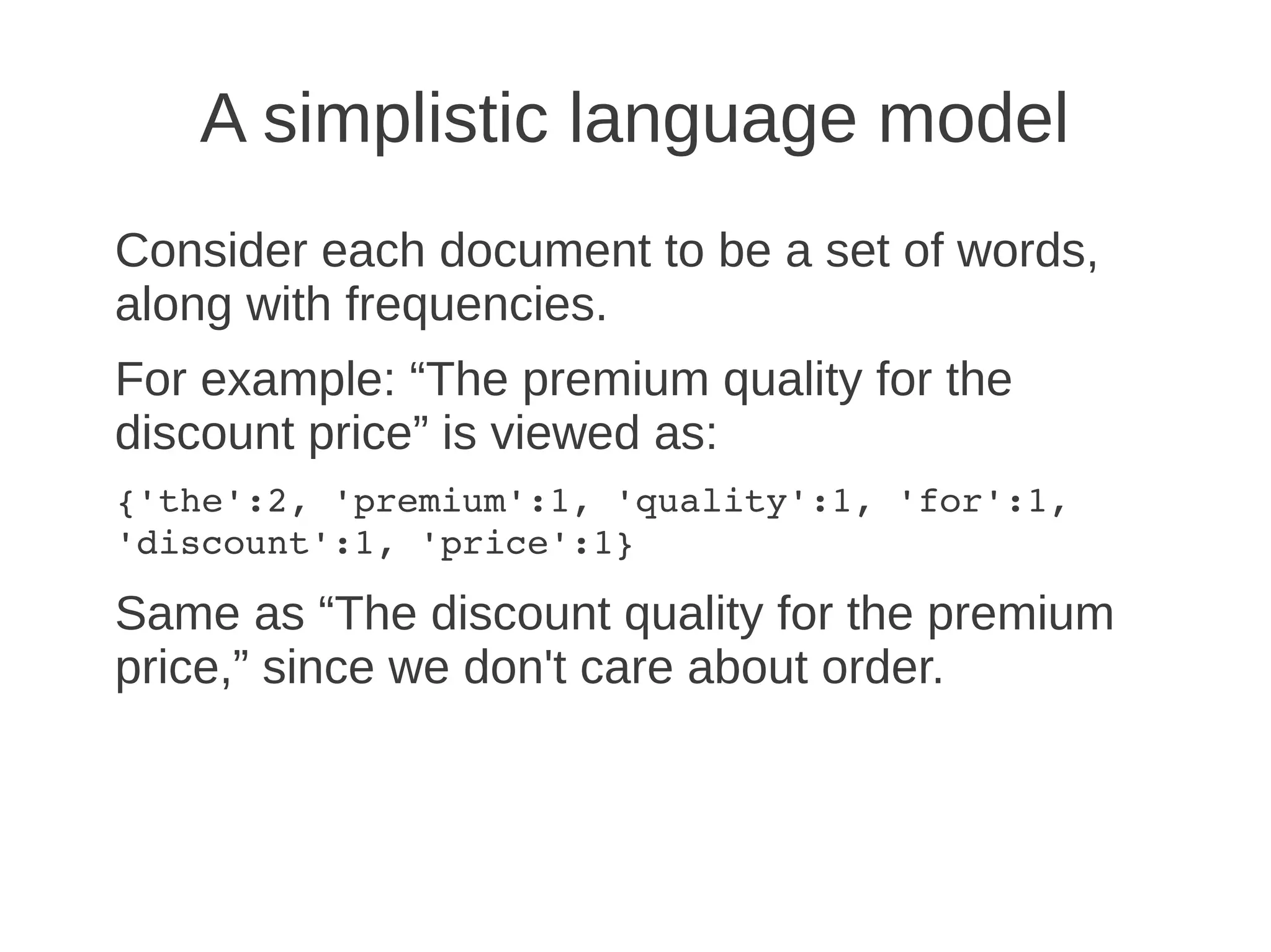 A simplistic language model
Consider each document to be a set of words,
along with frequencies.
For example: “The premium quality for the
discount price” is viewed as:
{'the':2, 'premium':1, 'quality':1, 'for':1, 
'discount':1, 'price':1}

Same as “The discount quality for the premium
price,” since we don't care about order.
 