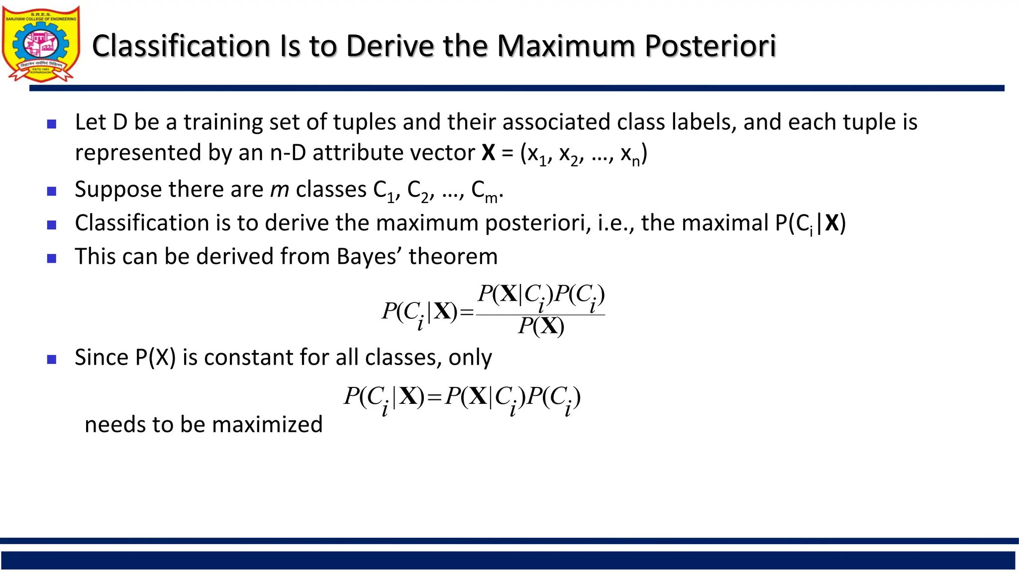 Classification Is to Derive the Maximum Posteriori
 Let D be a training set of tuples and their associated class labels, and each tuple is
represented by an n-D attribute vector X = (x1, x2, …, xn)
 Suppose there are m classes C1, C2, …, Cm.
 Classification is to derive the maximum posteriori, i.e., the maximal P(Ci|X)
 This can be derived from Bayes’ theorem
 Since P(X) is constant for all classes, only
needs to be maximized
)
(
)
(
)
|
(
)
|
(
X
X
X
P
i
C
P
i
C
P
i
C
P 
)
(
)
|
(
)
|
( i
C
P
i
C
P
i
C
P X
X 
 