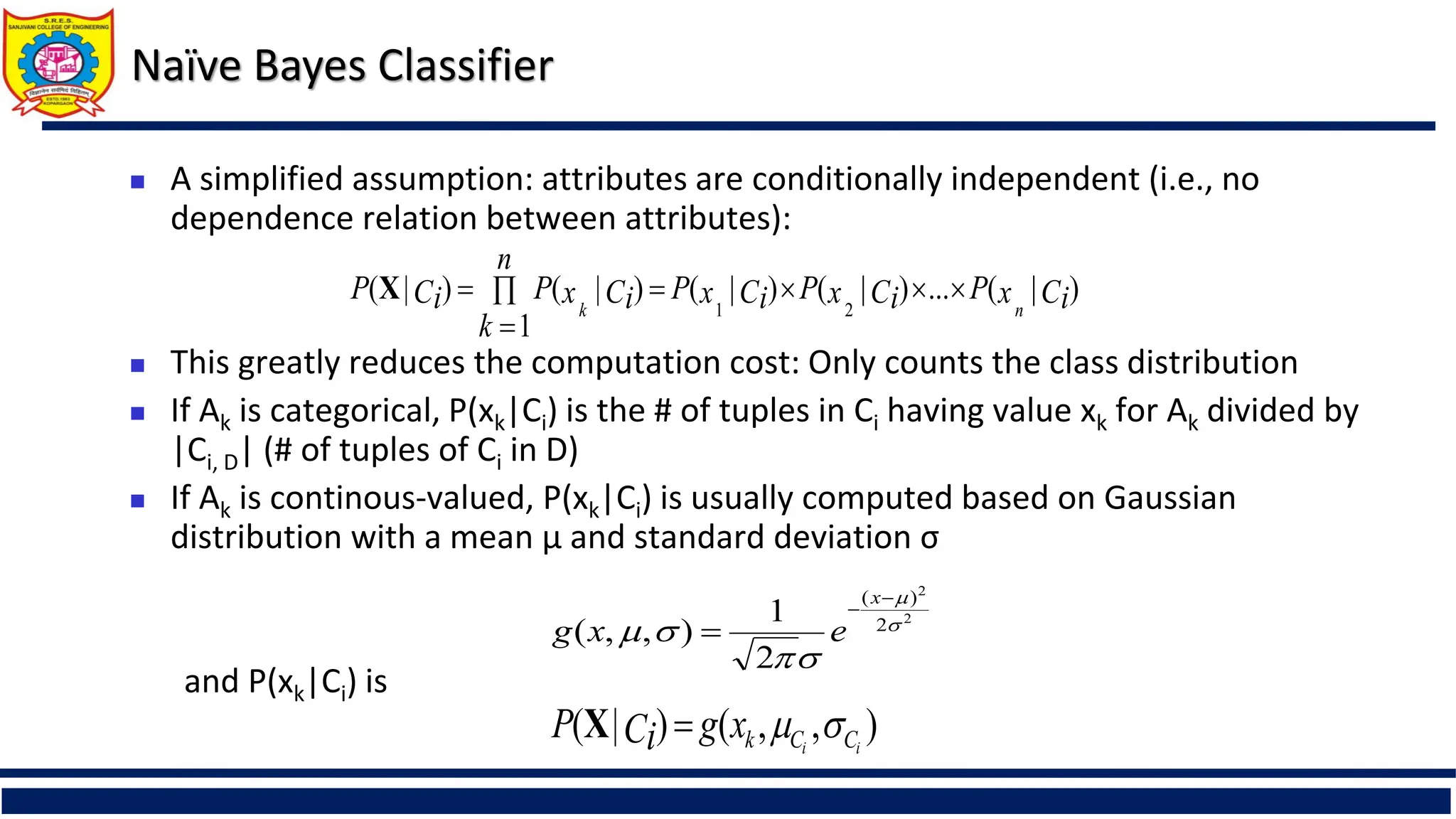 Naïve Bayes Classifier
 A simplified assumption: attributes are conditionally independent (i.e., no
dependence relation between attributes):
 This greatly reduces the computation cost: Only counts the class distribution
 If Ak is categorical, P(xk|Ci) is the # of tuples in Ci having value xk for Ak divided by
|Ci, D| (# of tuples of Ci in D)
 If Ak is continous-valued, P(xk|Ci) is usually computed based on Gaussian
distribution with a mean μ and standard deviation σ
and P(xk|Ci) is
)
|
(
...
)
|
(
)
|
(
1
)
|
(
)
|
(
2
1
Ci
x
P
Ci
x
P
Ci
x
P
n
k
Ci
x
P
Ci
P
n
k







X
2
2
2
)
(
2
1
)
,
,
( 








x
e
x
g
)
,
,
(
)
|
( i
i C
C
k
x
g
Ci
P 


X
 