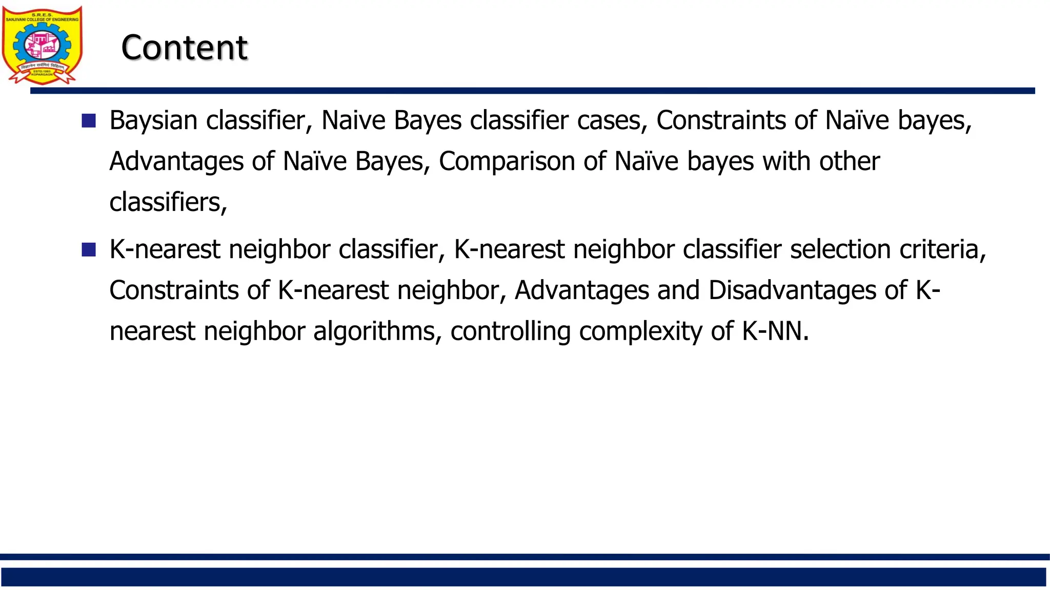 Content
 Baysian classifier, Naive Bayes classifier cases, Constraints of Naïve bayes,
Advantages of Naïve Bayes, Comparison of Naïve bayes with other
classifiers,
 K-nearest neighbor classifier, K-nearest neighbor classifier selection criteria,
Constraints of K-nearest neighbor, Advantages and Disadvantages of K-
nearest neighbor algorithms, controlling complexity of K-NN.
 
