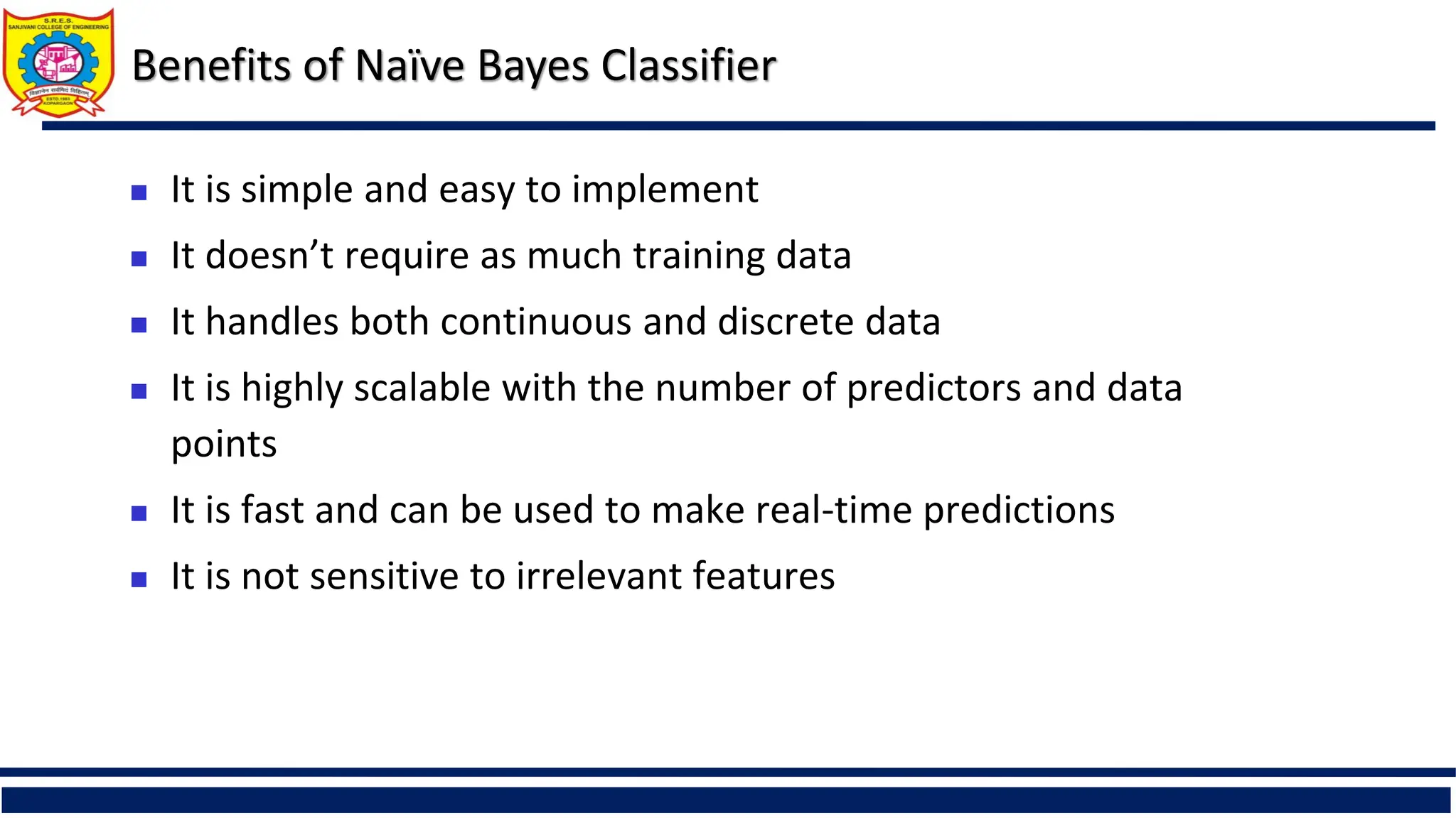 Benefits of Naïve Bayes Classifier
 It is simple and easy to implement
 It doesn’t require as much training data
 It handles both continuous and discrete data
 It is highly scalable with the number of predictors and data
points
 It is fast and can be used to make real-time predictions
 It is not sensitive to irrelevant features
 