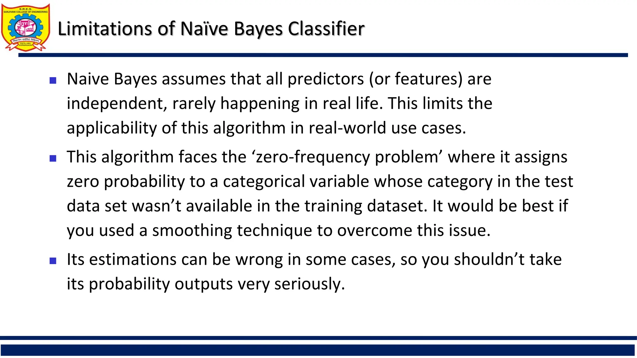 Limitations of Naïve Bayes Classifier
 Naive Bayes assumes that all predictors (or features) are
independent, rarely happening in real life. This limits the
applicability of this algorithm in real-world use cases.
 This algorithm faces the ‘zero-frequency problem’ where it assigns
zero probability to a categorical variable whose category in the test
data set wasn’t available in the training dataset. It would be best if
you used a smoothing technique to overcome this issue.
 Its estimations can be wrong in some cases, so you shouldn’t take
its probability outputs very seriously.
 