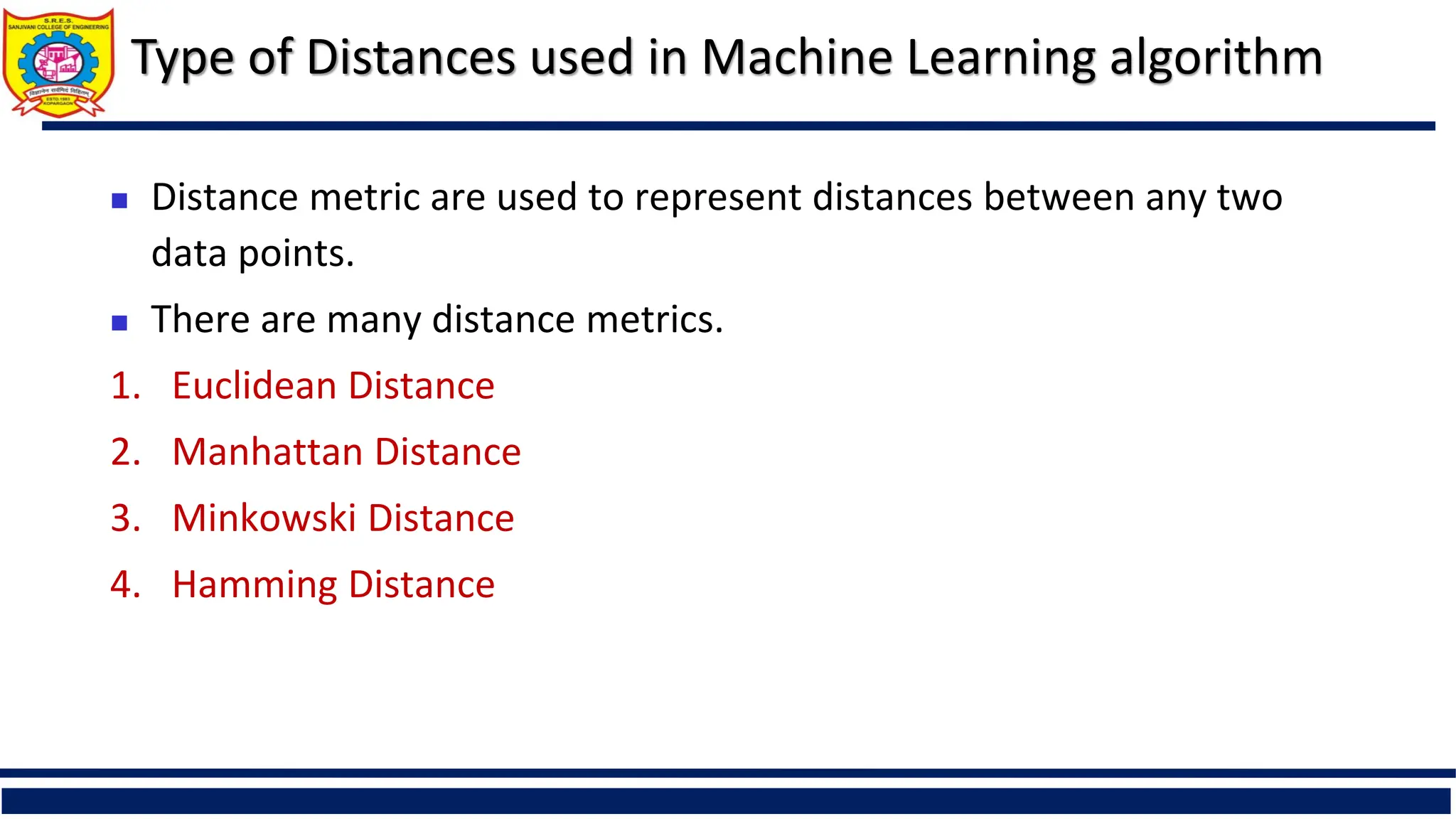 Type of Distances used in Machine Learning algorithm
 Distance metric are used to represent distances between any two
data points.
 There are many distance metrics.
1. Euclidean Distance
2. Manhattan Distance
3. Minkowski Distance
4. Hamming Distance
 