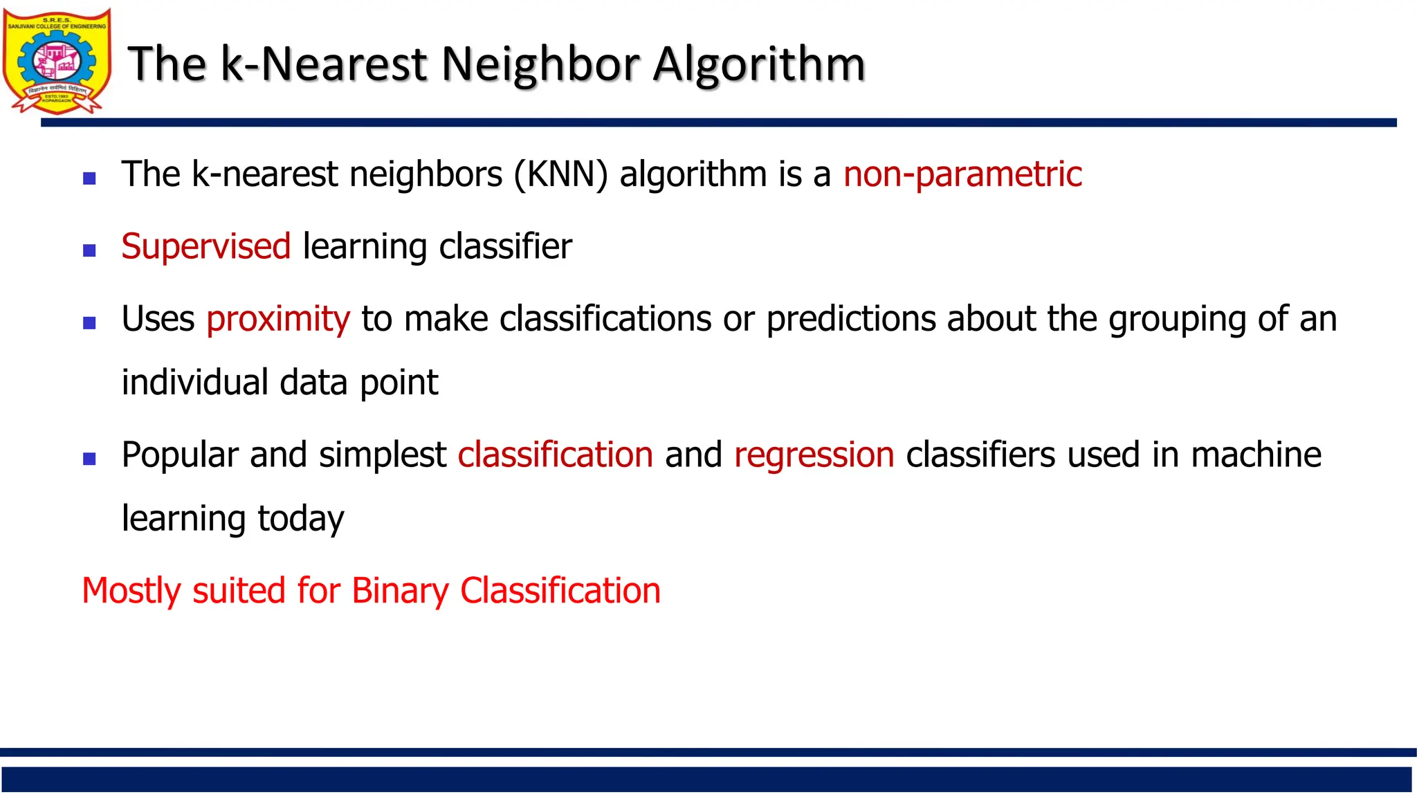 The k-Nearest Neighbor Algorithm
 The k-nearest neighbors (KNN) algorithm is a non-parametric
 Supervised learning classifier
 Uses proximity to make classifications or predictions about the grouping of an
individual data point
 Popular and simplest classification and regression classifiers used in machine
learning today
Mostly suited for Binary Classification
 