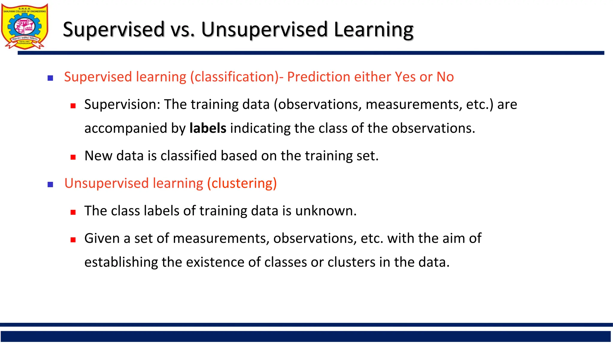 Supervised vs. Unsupervised Learning
 Supervised learning (classification)- Prediction either Yes or No
 Supervision: The training data (observations, measurements, etc.) are
accompanied by labels indicating the class of the observations.
 New data is classified based on the training set.
 Unsupervised learning (clustering)
 The class labels of training data is unknown.
 Given a set of measurements, observations, etc. with the aim of
establishing the existence of classes or clusters in the data.
 