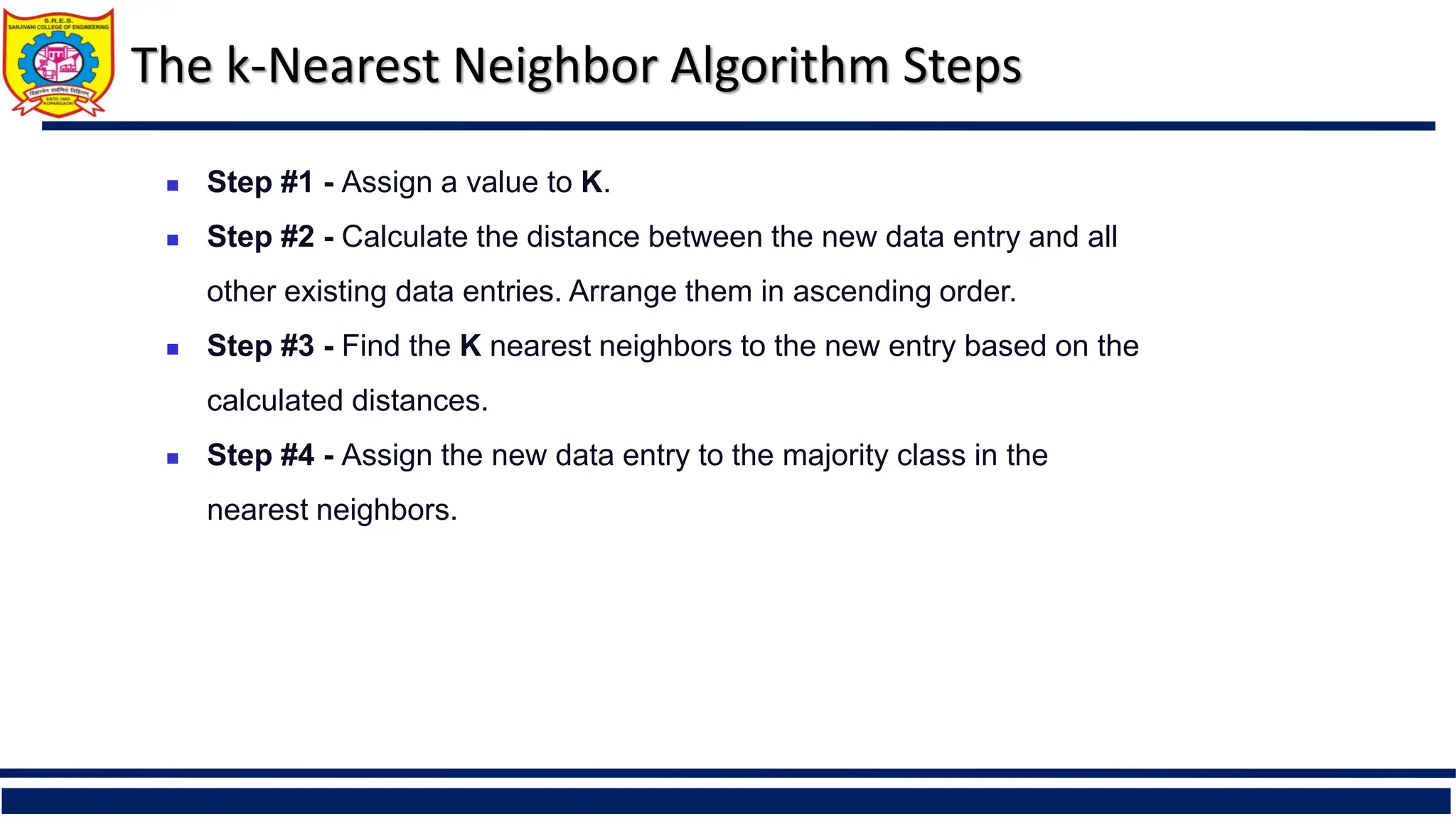  Step #1 - Assign a value to K.
 Step #2 - Calculate the distance between the new data entry and all
other existing data entries. Arrange them in ascending order.
 Step #3 - Find the K nearest neighbors to the new entry based on the
calculated distances.
 Step #4 - Assign the new data entry to the majority class in the
nearest neighbors.
The k-Nearest Neighbor Algorithm Steps
 