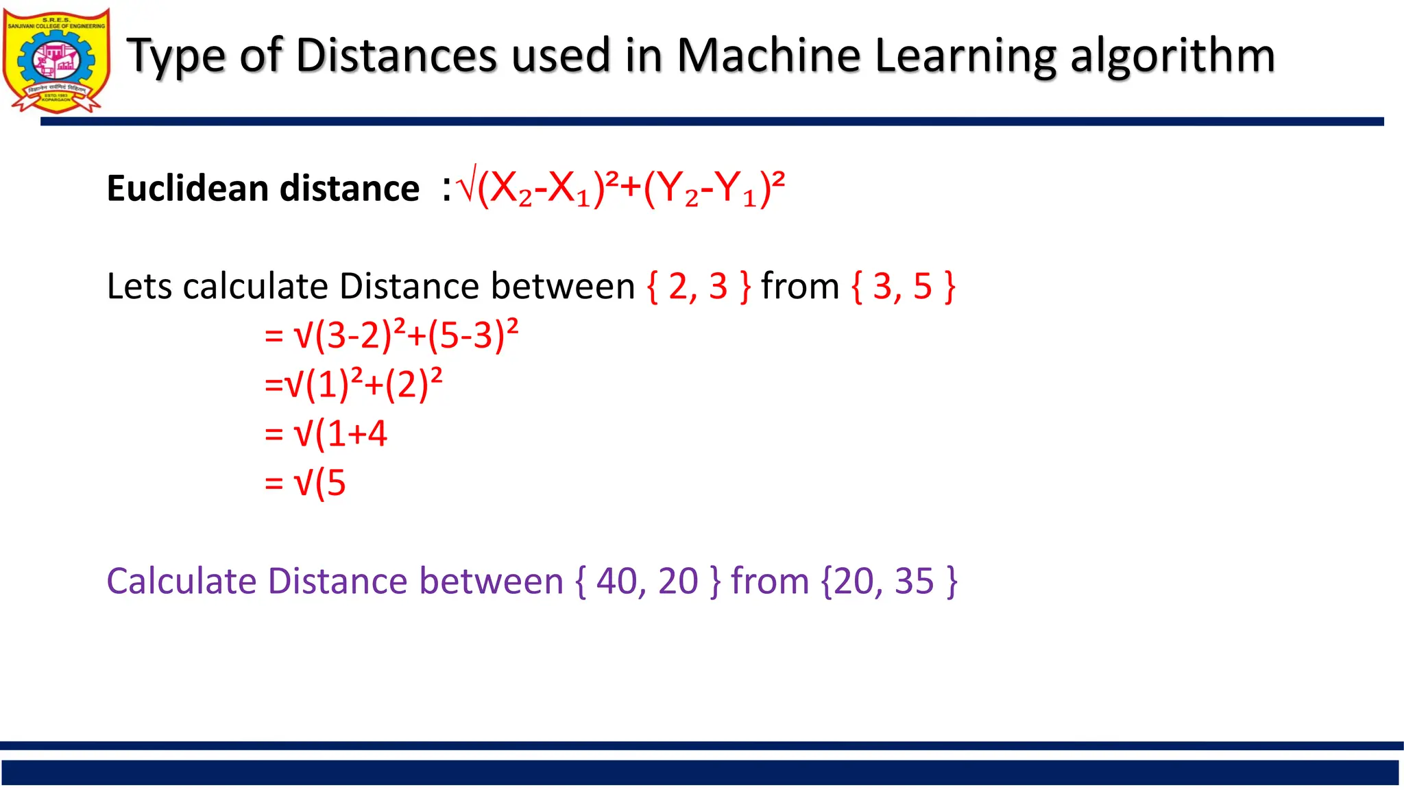 Type of Distances used in Machine Learning algorithm
Euclidean distance :√(X₂-X₁)²+(Y₂-Y₁)²
Lets calculate Distance between { 2, 3 } from { 3, 5 }
= √(3-2)²+(5-3)²
=√(1)²+(2)²
= √(1+4
= √(5
Calculate Distance between { 40, 20 } from {20, 35 }
 