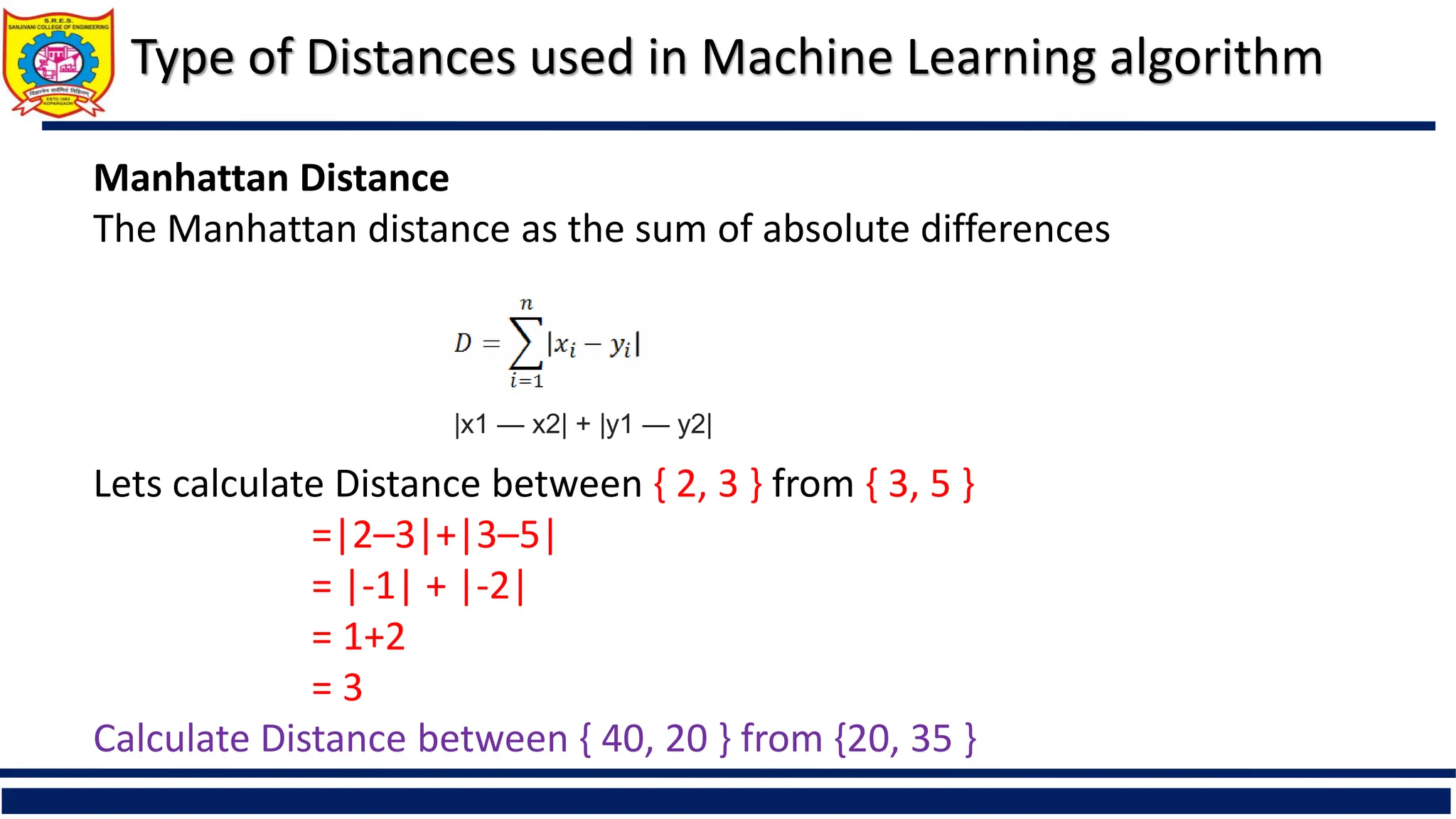 Type of Distances used in Machine Learning algorithm
Manhattan Distance
The Manhattan distance as the sum of absolute differences
Lets calculate Distance between { 2, 3 } from { 3, 5 }
=|2–3|+|3–5|
= |-1| + |-2|
= 1+2
= 3
Calculate Distance between { 40, 20 } from {20, 35 }
|x1 — x2| + |y1 — y2|
 