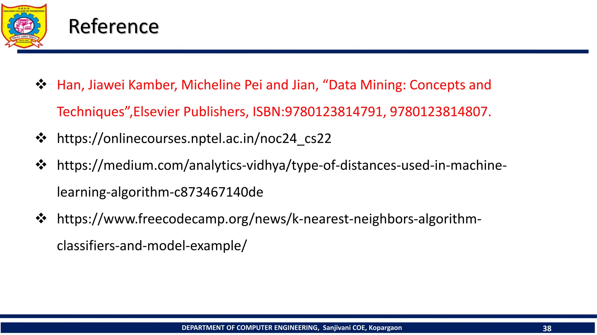 DEPARTMENT OF COMPUTER ENGINEERING, Sanjivani COE, Kopargaon 38
Reference
 Han, Jiawei Kamber, Micheline Pei and Jian, “Data Mining: Concepts and
Techniques”,Elsevier Publishers, ISBN:9780123814791, 9780123814807.
 https://onlinecourses.nptel.ac.in/noc24_cs22
 https://medium.com/analytics-vidhya/type-of-distances-used-in-machine-
learning-algorithm-c873467140de
 https://www.freecodecamp.org/news/k-nearest-neighbors-algorithm-
classifiers-and-model-example/
 