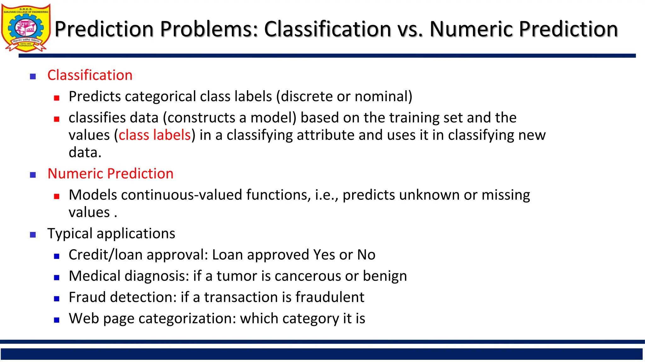 Prediction Problems: Classification vs. Numeric Prediction
 Classification
 Predicts categorical class labels (discrete or nominal)
 classifies data (constructs a model) based on the training set and the
values (class labels) in a classifying attribute and uses it in classifying new
data.
 Numeric Prediction
 Models continuous-valued functions, i.e., predicts unknown or missing
values .
 Typical applications
 Credit/loan approval: Loan approved Yes or No
 Medical diagnosis: if a tumor is cancerous or benign
 Fraud detection: if a transaction is fraudulent
 Web page categorization: which category it is
 