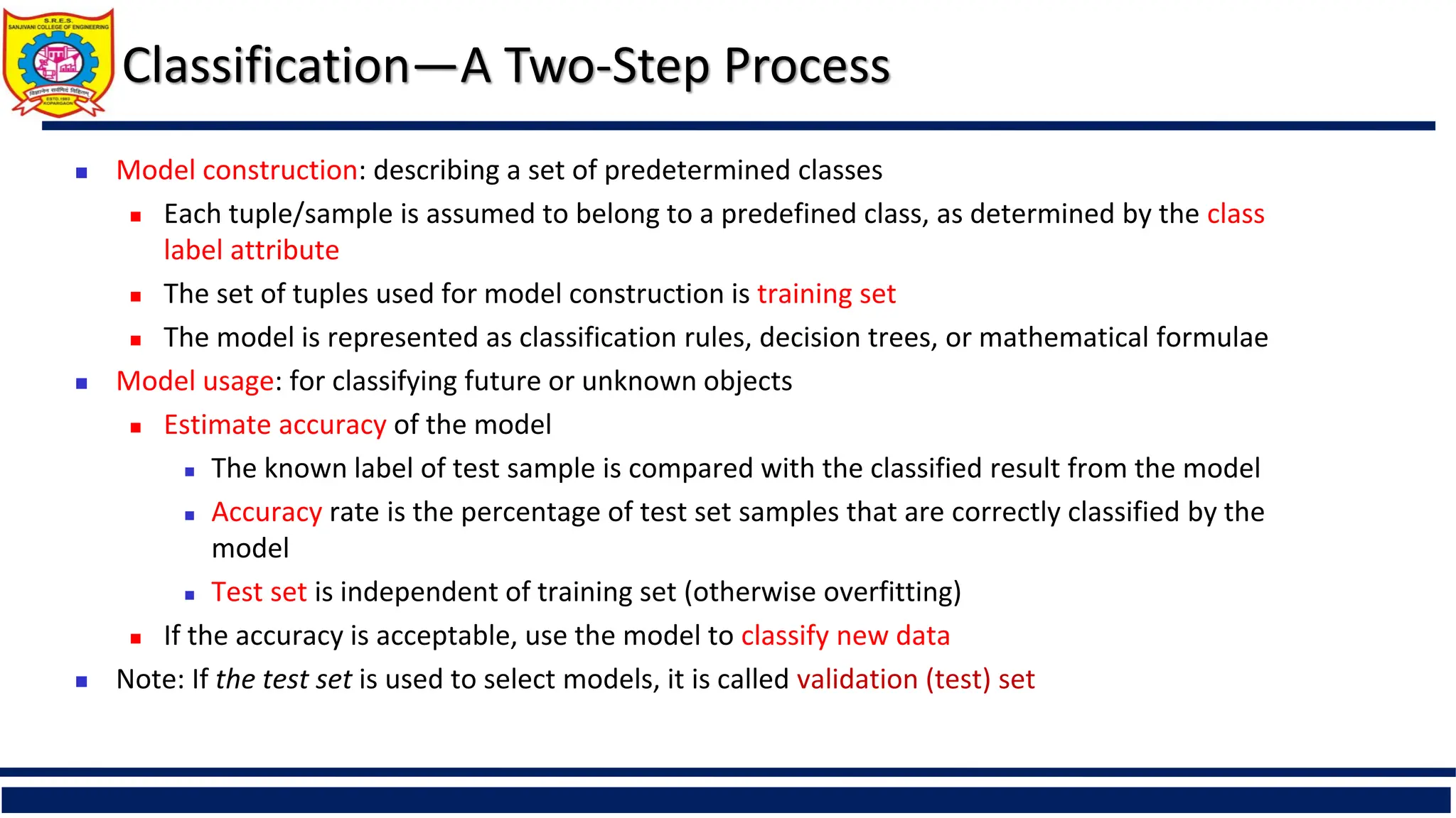 Classification—A Two-Step Process
 Model construction: describing a set of predetermined classes
 Each tuple/sample is assumed to belong to a predefined class, as determined by the class
label attribute
 The set of tuples used for model construction is training set
 The model is represented as classification rules, decision trees, or mathematical formulae
 Model usage: for classifying future or unknown objects
 Estimate accuracy of the model
 The known label of test sample is compared with the classified result from the model
 Accuracy rate is the percentage of test set samples that are correctly classified by the
model
 Test set is independent of training set (otherwise overfitting)
 If the accuracy is acceptable, use the model to classify new data
 Note: If the test set is used to select models, it is called validation (test) set
 