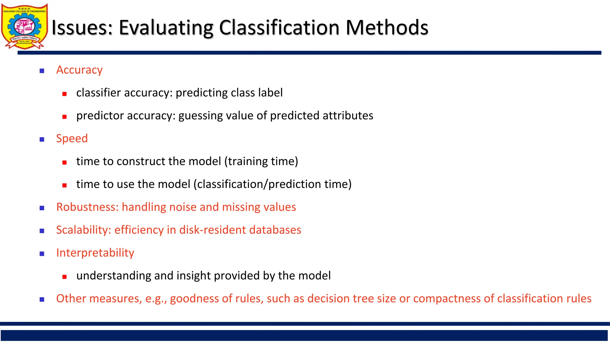 Issues: Evaluating Classification Methods
 Accuracy
 classifier accuracy: predicting class label
 predictor accuracy: guessing value of predicted attributes
 Speed
 time to construct the model (training time)
 time to use the model (classification/prediction time)
 Robustness: handling noise and missing values
 Scalability: efficiency in disk-resident databases
 Interpretability
 understanding and insight provided by the model
 Other measures, e.g., goodness of rules, such as decision tree size or compactness of classification rules
 