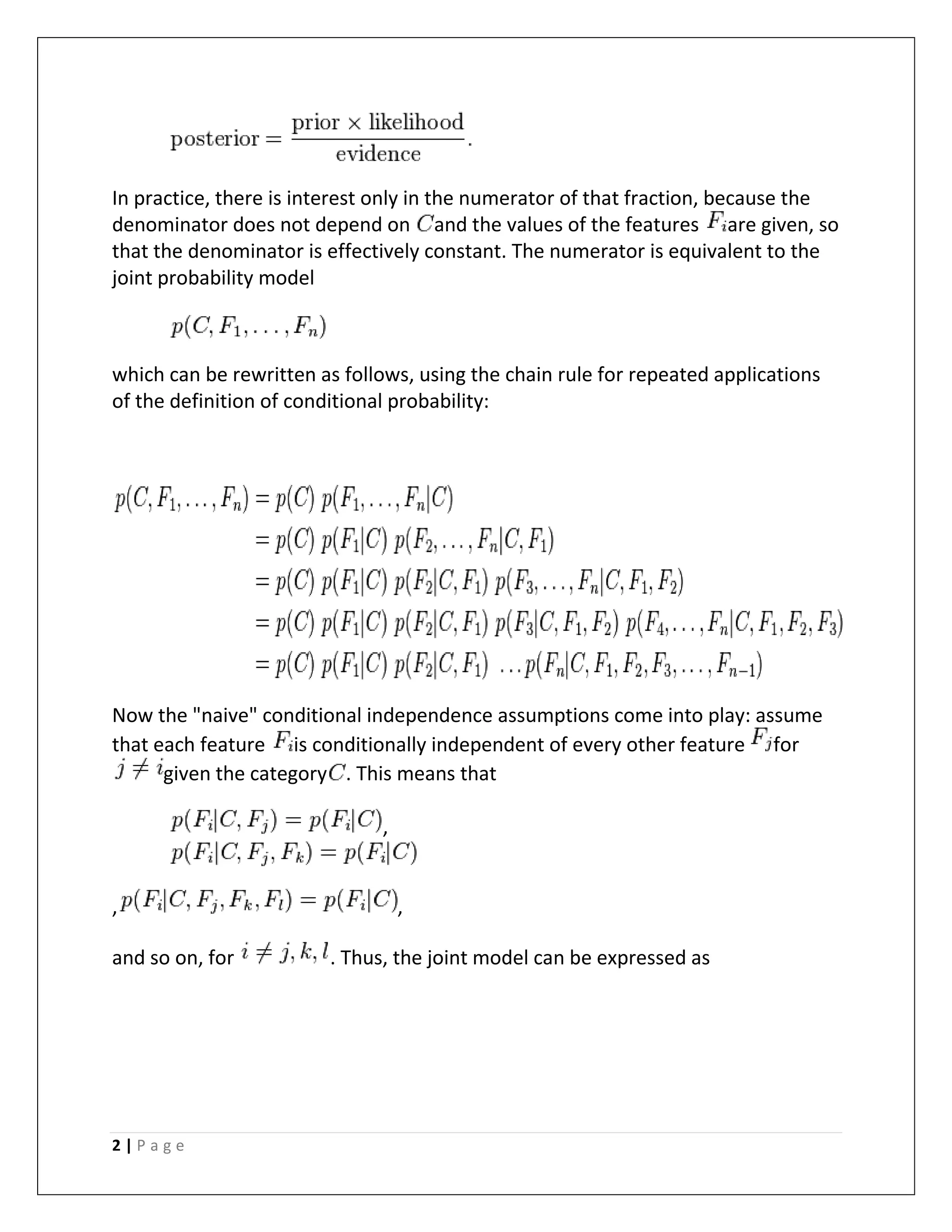 2 | P a g e
In practice, there is interest only in the numerator of that fraction, because the
denominator does not depend on and the values of the features are given, so
that the denominator is effectively constant. The numerator is equivalent to the
joint probability model
which can be rewritten as follows, using the chain rule for repeated applications
of the definition of conditional probability:
Now the "naive" conditional independence assumptions come into play: assume
that each feature is conditionally independent of every other feature for
given the category . This means that
,
, ,
and so on, for . Thus, the joint model can be expressed as
 