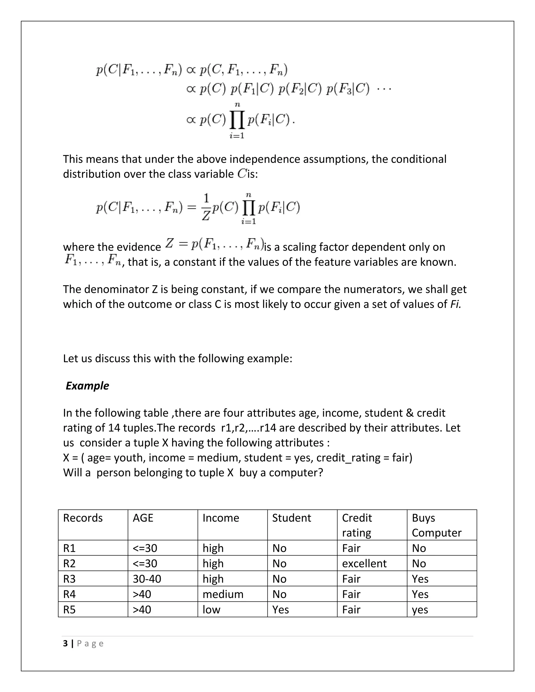 3 | P a g e
This means that under the above independence assumptions, the conditional
distribution over the class variable is:
where the evidence is a scaling factor dependent only on
, that is, a constant if the values of the feature variables are known.
The denominator Z is being constant, if we compare the numerators, we shall get
which of the outcome or class C is most likely to occur given a set of values of Fi.
Let us discuss this with the following example:
Example
In the following table ,there are four attributes age, income, student & credit
rating of 14 tuples.The records r1,r2,….r14 are described by their attributes. Let
us consider a tuple X having the following attributes :
X = ( age= youth, income = medium, student = yes, credit_rating = fair)
Will a person belonging to tuple X buy a computer?
Records AGE Income Student Credit
rating
Buys
Computer
R1 <=30 high No Fair No
R2 <=30 high No excellent No
R3 30-40 high No Fair Yes
R4 >40 medium No Fair Yes
R5 >40 low Yes Fair yes
 