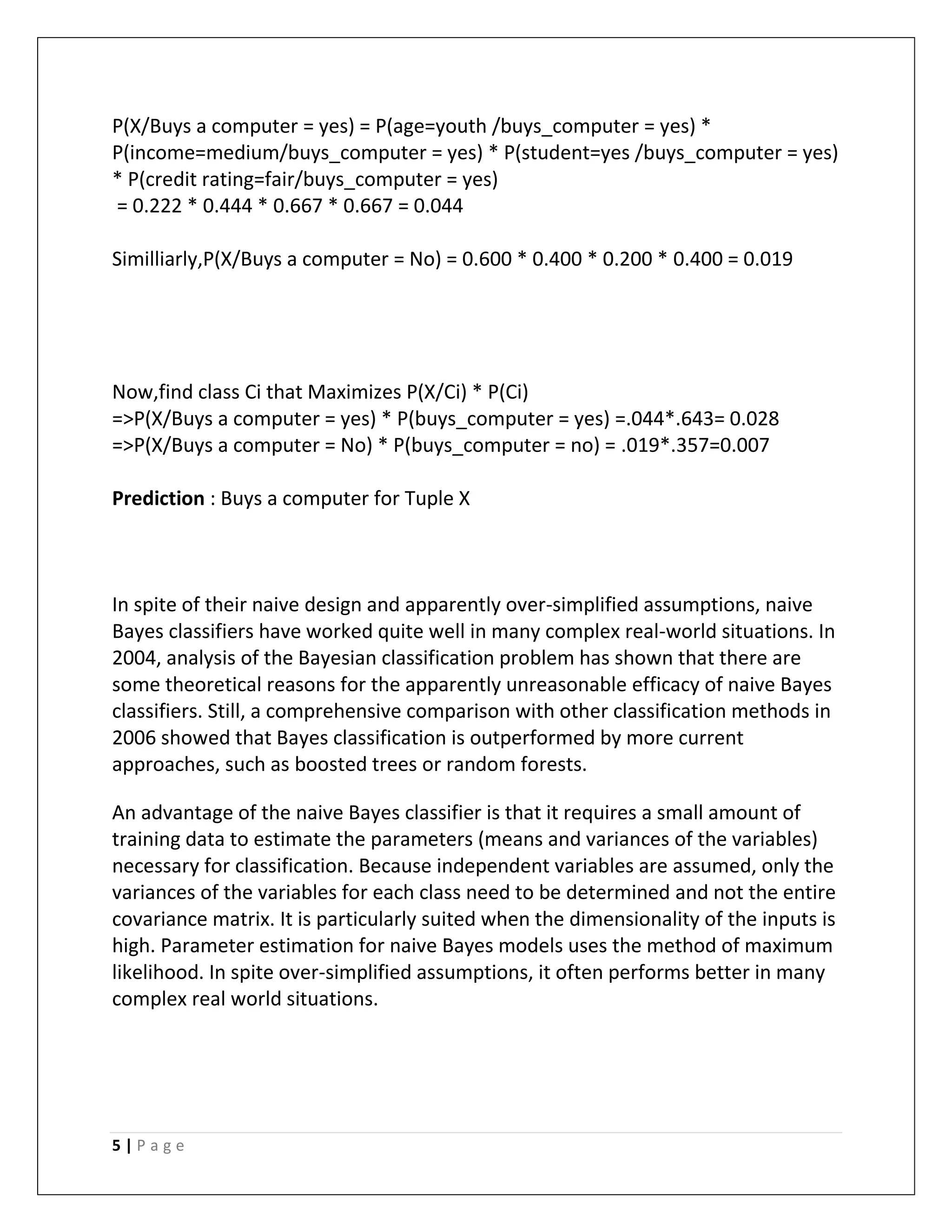 5 | P a g e
P(X/Buys a computer = yes) = P(age=youth /buys_computer = yes) *
P(income=medium/buys_computer = yes) * P(student=yes /buys_computer = yes)
* P(credit rating=fair/buys_computer = yes)
= 0.222 * 0.444 * 0.667 * 0.667 = 0.044
Similliarly,P(X/Buys a computer = No) = 0.600 * 0.400 * 0.200 * 0.400 = 0.019
Now,find class Ci that Maximizes P(X/Ci) * P(Ci)
=>P(X/Buys a computer = yes) * P(buys_computer = yes) =.044*.643= 0.028
=>P(X/Buys a computer = No) * P(buys_computer = no) = .019*.357=0.007
Prediction : Buys a computer for Tuple X
In spite of their naive design and apparently over-simplified assumptions, naive
Bayes classifiers have worked quite well in many complex real-world situations. In
2004, analysis of the Bayesian classification problem has shown that there are
some theoretical reasons for the apparently unreasonable efficacy of naive Bayes
classifiers. Still, a comprehensive comparison with other classification methods in
2006 showed that Bayes classification is outperformed by more current
approaches, such as boosted trees or random forests.
An advantage of the naive Bayes classifier is that it requires a small amount of
training data to estimate the parameters (means and variances of the variables)
necessary for classification. Because independent variables are assumed, only the
variances of the variables for each class need to be determined and not the entire
covariance matrix. It is particularly suited when the dimensionality of the inputs is
high. Parameter estimation for naive Bayes models uses the method of maximum
likelihood. In spite over-simplified assumptions, it often performs better in many
complex real world situations.
 