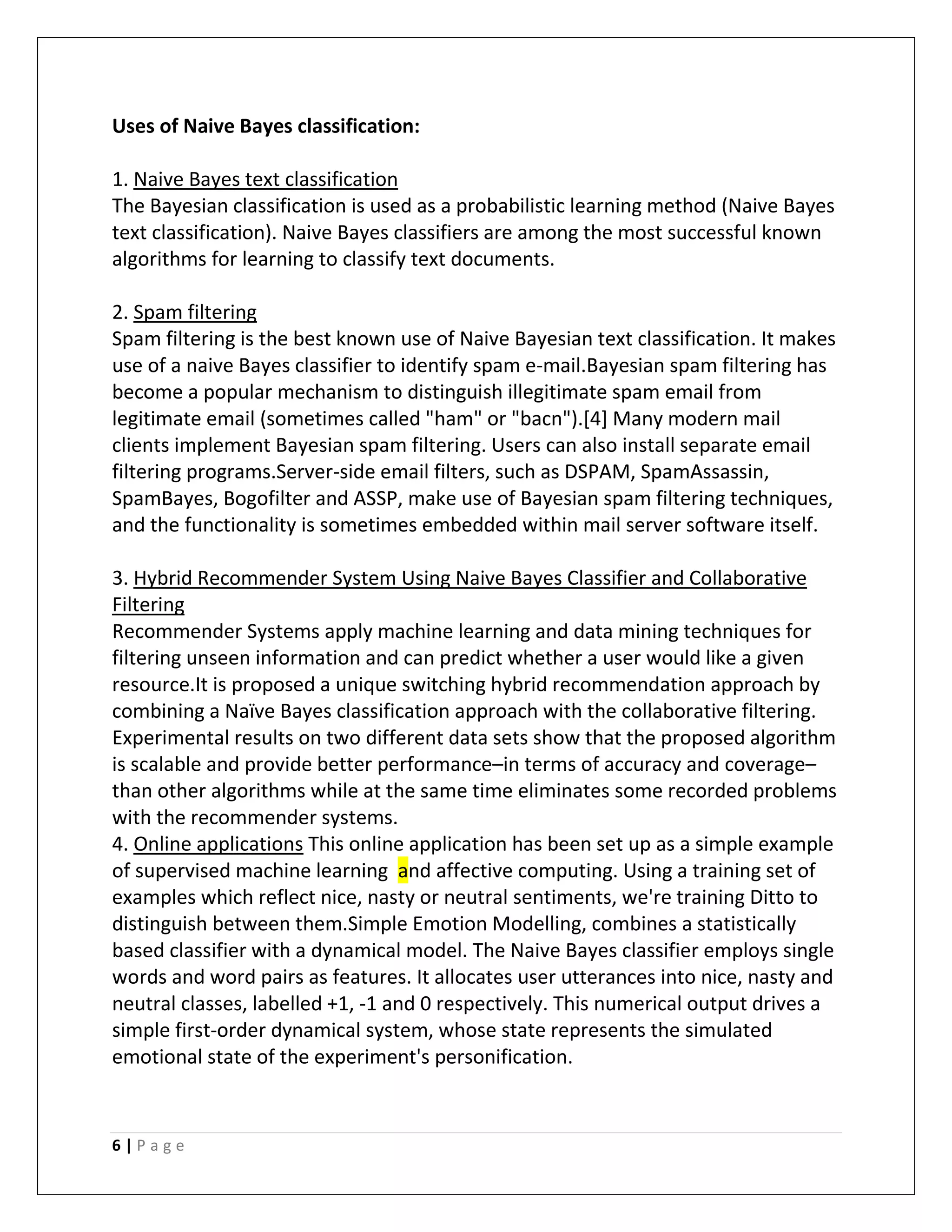 6 | P a g e
Uses of Naive Bayes classification:
1. Naive Bayes text classification
The Bayesian classification is used as a probabilistic learning method (Naive Bayes
text classification). Naive Bayes classifiers are among the most successful known
algorithms for learning to classify text documents.
2. Spam filtering
Spam filtering is the best known use of Naive Bayesian text classification. It makes
use of a naive Bayes classifier to identify spam e-mail.Bayesian spam filtering has
become a popular mechanism to distinguish illegitimate spam email from
legitimate email (sometimes called "ham" or "bacn").[4] Many modern mail
clients implement Bayesian spam filtering. Users can also install separate email
filtering programs.Server-side email filters, such as DSPAM, SpamAssassin,
SpamBayes, Bogofilter and ASSP, make use of Bayesian spam filtering techniques,
and the functionality is sometimes embedded within mail server software itself.
3. Hybrid Recommender System Using Naive Bayes Classifier and Collaborative
Filtering
Recommender Systems apply machine learning and data mining techniques for
filtering unseen information and can predict whether a user would like a given
resource.It is proposed a unique switching hybrid recommendation approach by
combining a Naïve Bayes classification approach with the collaborative filtering.
Experimental results on two different data sets show that the proposed algorithm
is scalable and provide better performance–in terms of accuracy and coverage–
than other algorithms while at the same time eliminates some recorded problems
with the recommender systems.
4. Online applications This online application has been set up as a simple example
of supervised machine learning and affective computing. Using a training set of
examples which reflect nice, nasty or neutral sentiments, we're training Ditto to
distinguish between them.Simple Emotion Modelling, combines a statistically
based classifier with a dynamical model. The Naive Bayes classifier employs single
words and word pairs as features. It allocates user utterances into nice, nasty and
neutral classes, labelled +1, -1 and 0 respectively. This numerical output drives a
simple first-order dynamical system, whose state represents the simulated
emotional state of the experiment's personification.
 