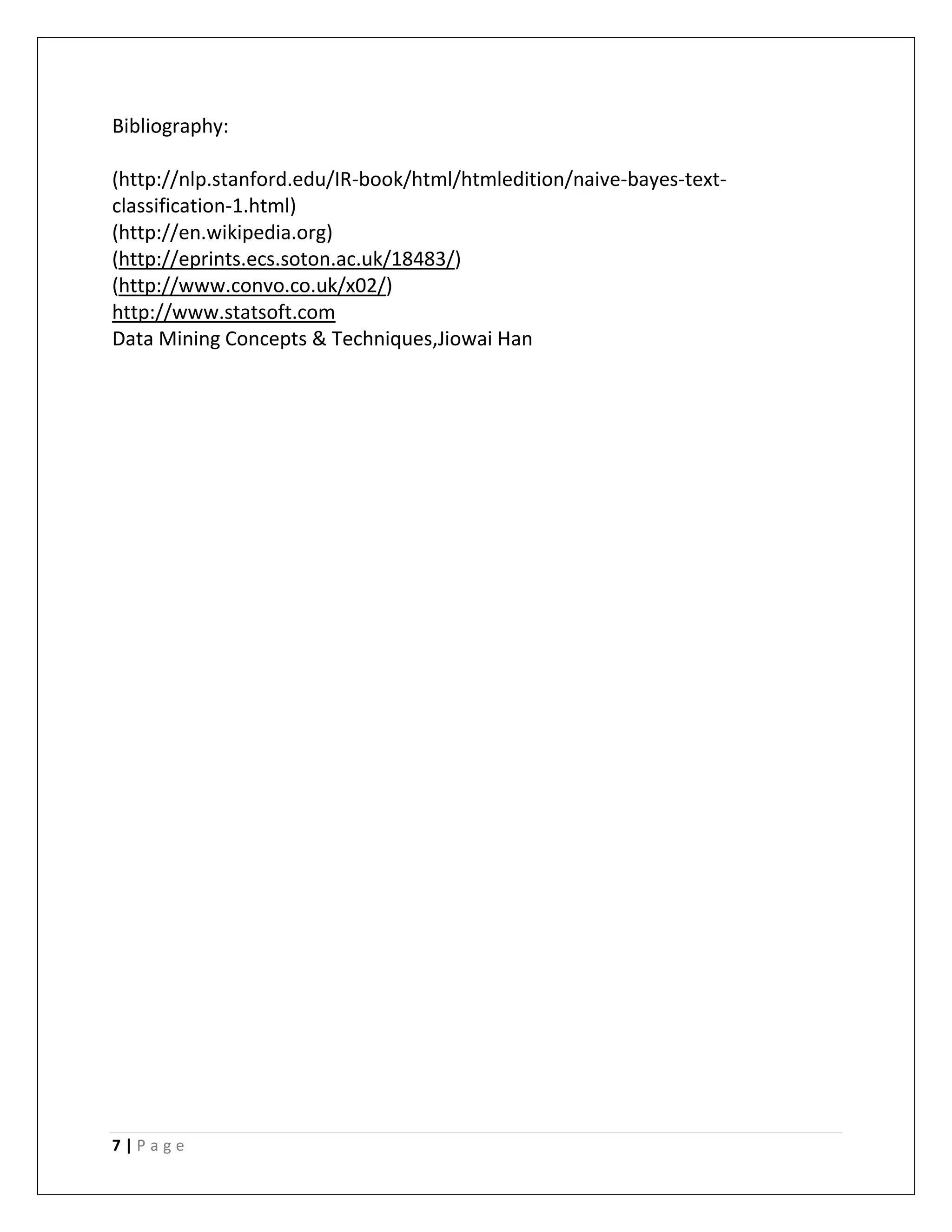 7 | P a g e
Bibliography:
(http://nlp.stanford.edu/IR-book/html/htmledition/naive-bayes-text-
classification-1.html)
(http://en.wikipedia.org)
(http://eprints.ecs.soton.ac.uk/18483/)
(http://www.convo.co.uk/x02/)
http://www.statsoft.com
Data Mining Concepts & Techniques,Jiowai Han
 