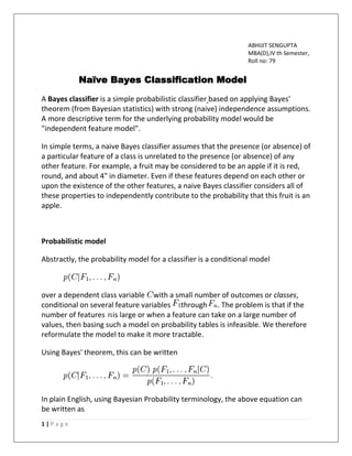 1 | P a g e
ABHIJIT SENGUPTA
MBA(D),IV th Semester,
Roll no: 79
Naïve Bayes Classification Model
A Bayes classifier is a simple probabilistic classifier based on applying Bayes'
theorem (from Bayesian statistics) with strong (naive) independence assumptions.
A more descriptive term for the underlying probability model would be
"independent feature model".
In simple terms, a naive Bayes classifier assumes that the presence (or absence) of
a particular feature of a class is unrelated to the presence (or absence) of any
other feature. For example, a fruit may be considered to be an apple if it is red,
round, and about 4" in diameter. Even if these features depend on each other or
upon the existence of the other features, a naive Bayes classifier considers all of
these properties to independently contribute to the probability that this fruit is an
apple.
Probabilistic model
Abstractly, the probability model for a classifier is a conditional model
over a dependent class variable with a small number of outcomes or classes,
conditional on several feature variables through . The problem is that if the
number of features is large or when a feature can take on a large number of
values, then basing such a model on probability tables is infeasible. We therefore
reformulate the model to make it more tractable.
Using Bayes' theorem, this can be written
In plain English, using Bayesian Probability terminology, the above equation can
be written as
 