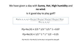 We have given a day with Sunny, Hot, High humidity and
no wind.
Is it good day to play golf?
P(y=Yes|X) ∝ 2/3 * 1/3 * 1/3 * 1 = 0.07
P(y=No|X) ∝ 1/2 * 1 * 1 * 1/2 = 0.25
P(y=Yes|X) < P(y=No|X), So the day is not good for play golf.
 
