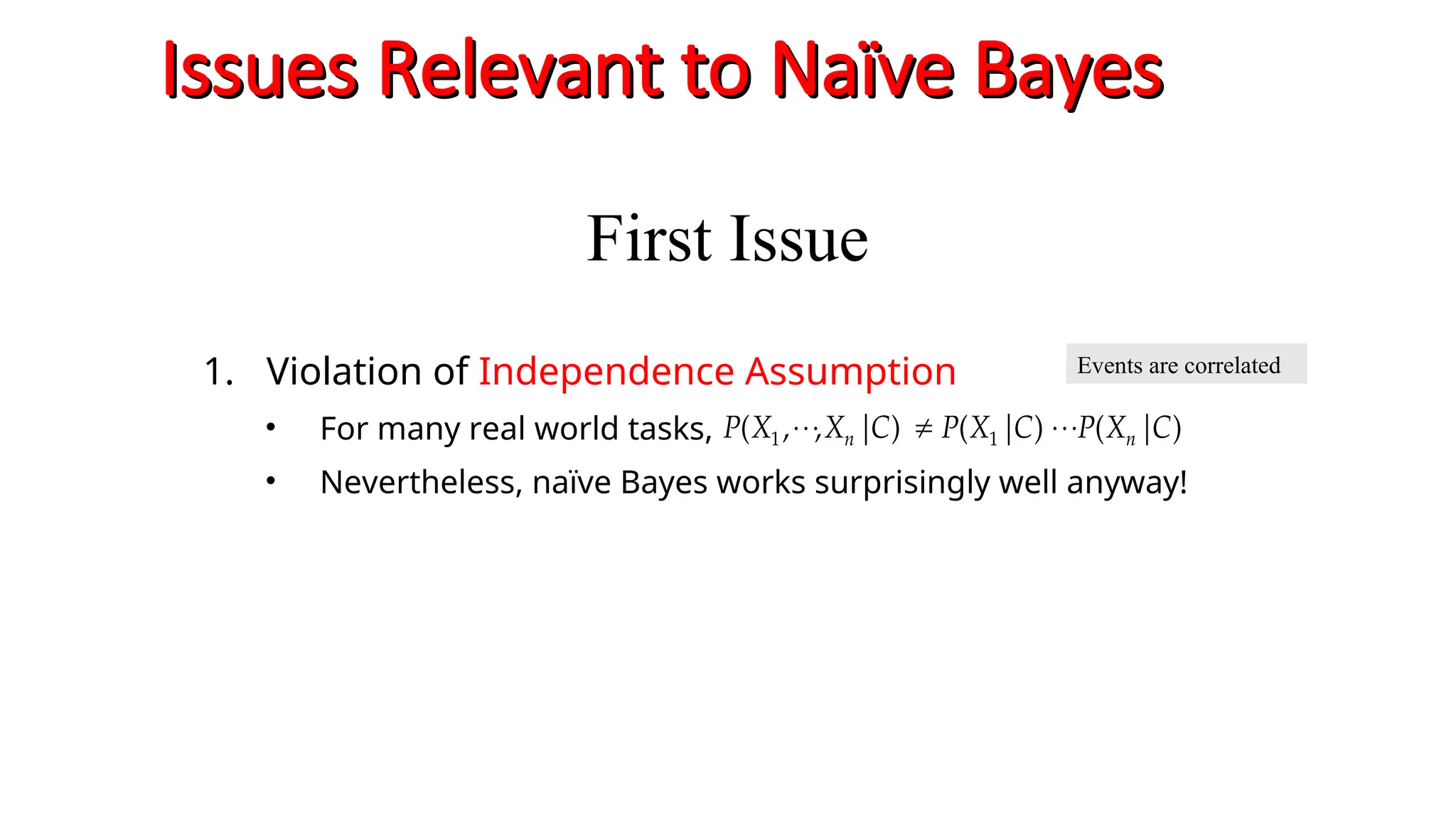 Issues Relevant to Naïve Bayes
Issues Relevant to Naïve Bayes
1. Violation of Independence Assumption
• For many real world tasks,
• Nevertheless, naïve Bayes works surprisingly well anyway!
)
|
(
)
|
(
)
|
,
,
( 1
1 C
X
P
C
X
P
C
X
X
P n
n 






Events are correlated
First Issue
 
