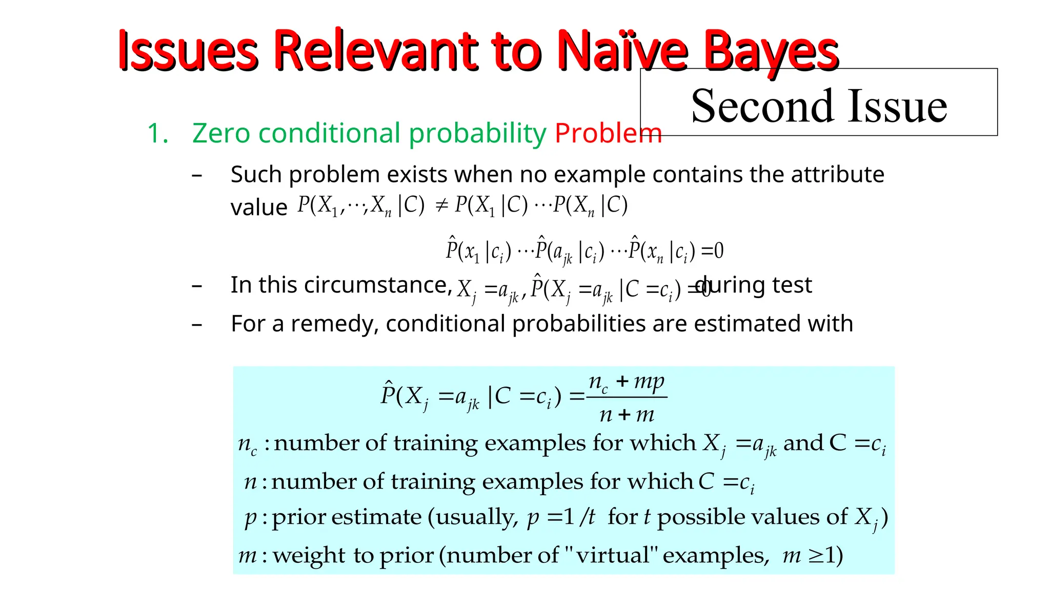 Issues Relevant to Naïve Bayes
Issues Relevant to Naïve Bayes
1. Zero conditional probability Problem
– Such problem exists when no example contains the attribute
value
– In this circumstance, during test
– For a remedy, conditional probabilities are estimated with
)
|
(
)
|
(
)
|
,
,
( 1
1 C
X
P
C
X
P
C
X
X
P n
n 






0
)
|
(
ˆ
, 


 i
jk
j
jk
j c
C
a
X
P
a
X
0
)
|
(
ˆ
)
|
(
ˆ
)
|
(
ˆ
1 





 i
n
i
jk
i c
x
P
c
a
P
c
x
P
)
1
examples,
virtual"
"
of
(number
prior
to
weight
:
)
of
values
possible
for
/
1
(usually,
estimate
prior
:
which
for
examples
training
of
number
:
C
and
which
for
examples
training
of
number
:
)
|
(
ˆ










m
m
X
t
t
p
p
c
C
n
c
a
X
n
m
n
mp
n
c
C
a
X
P
j
i
i
jk
j
c
c
i
jk
j
Second Issue
 