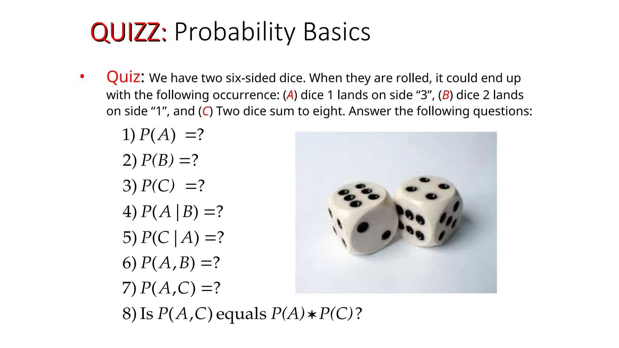 QUIZZ:
QUIZZ: Probability Basics
• Quiz: We have two six-sided dice. When they are rolled, it could end up
with the following occurrence: (A) dice 1 lands on side “3”, (B) dice 2 lands
on side “1”, and (C) Two dice sum to eight. Answer the following questions:
?
equals
)
,
(
Is
8)
?
)
,
(
7)
?
)
,
(
6)
?
)
|
(
5)
?
)
|
(
4)
?
3)
?
2)
?
)
(
)
1
P(C)
P(A)
C
A
P
C
A
P
B
A
P
A
C
P
B
A
P
P(C)
P(B)
A
P








 