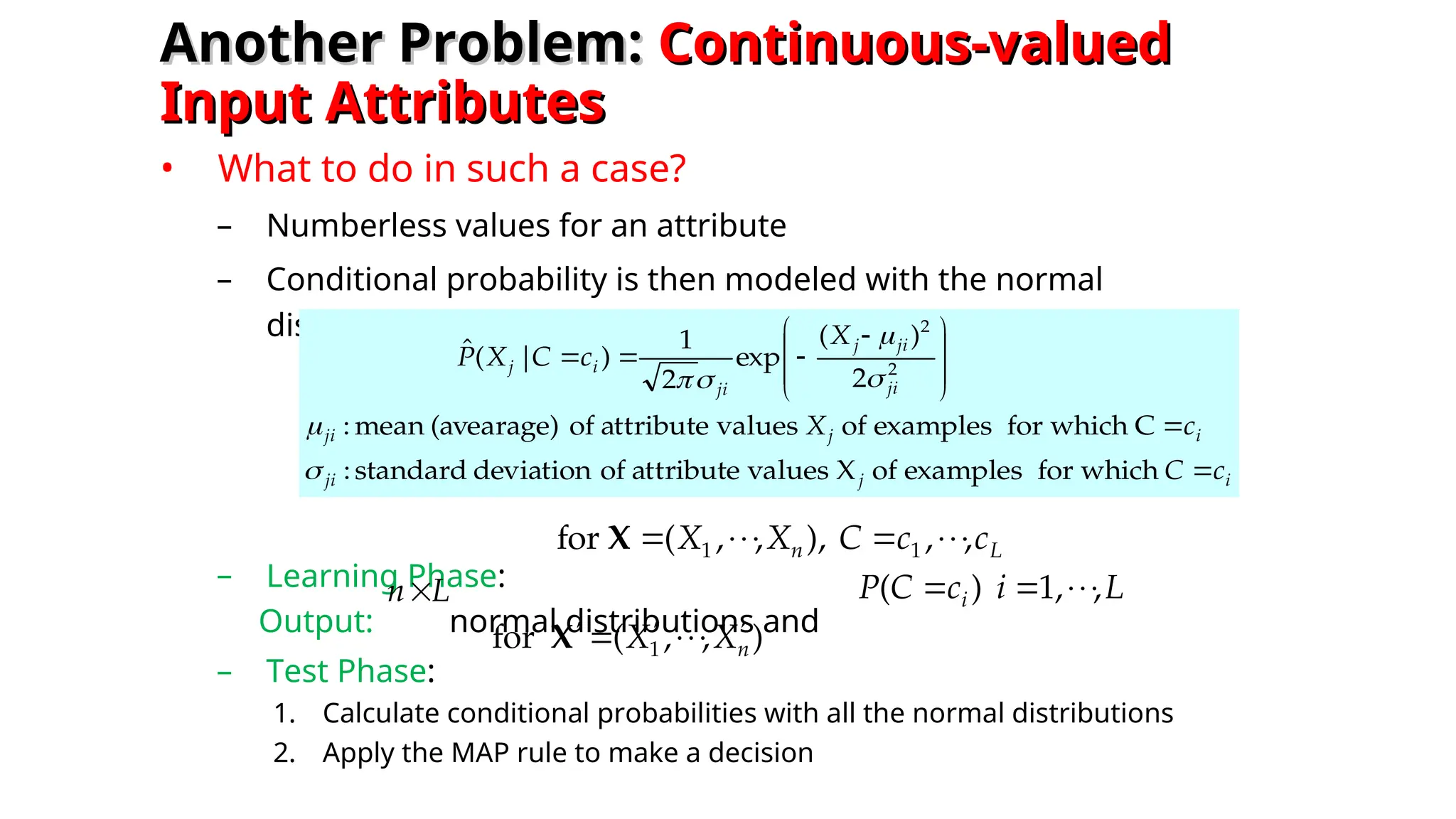 Another Problem:
Another Problem: Continuous-valued
Continuous-valued
Input Attributes
Input Attributes
• What to do in such a case?
– Numberless values for an attribute
– Conditional probability is then modeled with the normal
distribution
– Learning Phase:
Output: normal distributions and
– Test Phase:
1. Calculate conditional probabilities with all the normal distributions
2. Apply the MAP rule to make a decision
i
j
ji
i
j
ji
ji
ji
j
ji
i
j
c
C
c
X
X
c
C
X
P









 



which
for
examples
of
X
values
attribute
of
deviation
standard
:
C
which
for
examples
of
values
attribute
of
(avearage)
mean
:
2
)
(
exp
2
1
)
|
(
ˆ
2
2






L
n c
c
C
X
X ,
,
),
,
,
(
for 1
1 







X
L
n
)
,
,
(
for 1 n
X
X 






X
L
i
c
C
P i ,
,
1
)
( 




 