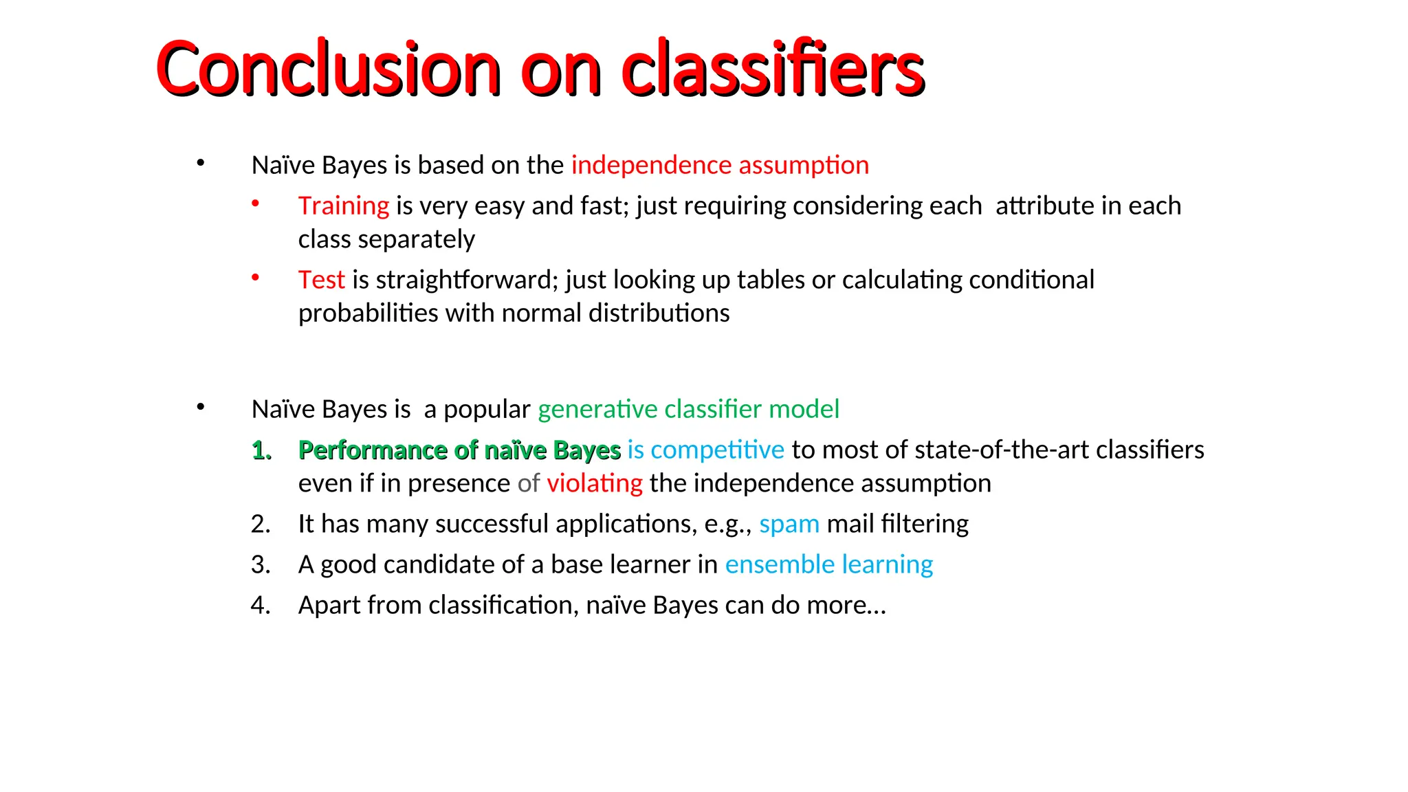 Conclusion on classifiers
Conclusion on classifiers
• Naïve Bayes is based on the independence assumption
• Training is very easy and fast; just requiring considering each attribute in each
class separately
• Test is straightforward; just looking up tables or calculating conditional
probabilities with normal distributions
• Naïve Bayes is a popular generative classifier model
1.
1. Performance of naïve Bayes
Performance of naïve Bayes is competitive to most of state-of-the-art classifiers
even if in presence of violating the independence assumption
2. It has many successful applications, e.g., spam mail filtering
3. A good candidate of a base learner in ensemble learning
4. Apart from classification, naïve Bayes can do more…
 