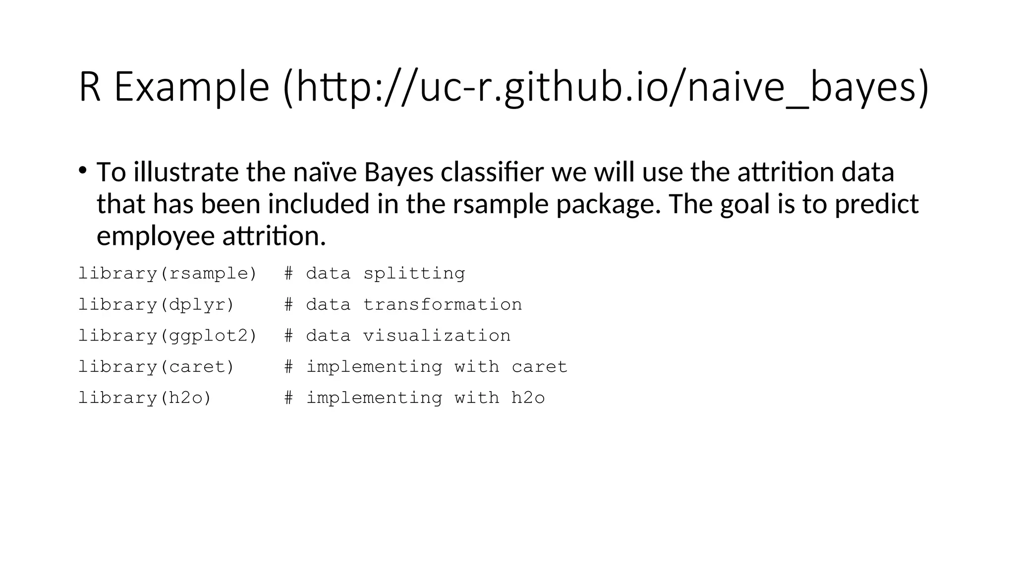 R Example (http://uc-r.github.io/naive_bayes)
• To illustrate the naïve Bayes classifier we will use the attrition data
that has been included in the rsample package. The goal is to predict
employee attrition.
library(rsample) # data splitting
library(dplyr) # data transformation
library(ggplot2) # data visualization
library(caret) # implementing with caret
library(h2o) # implementing with h2o
 