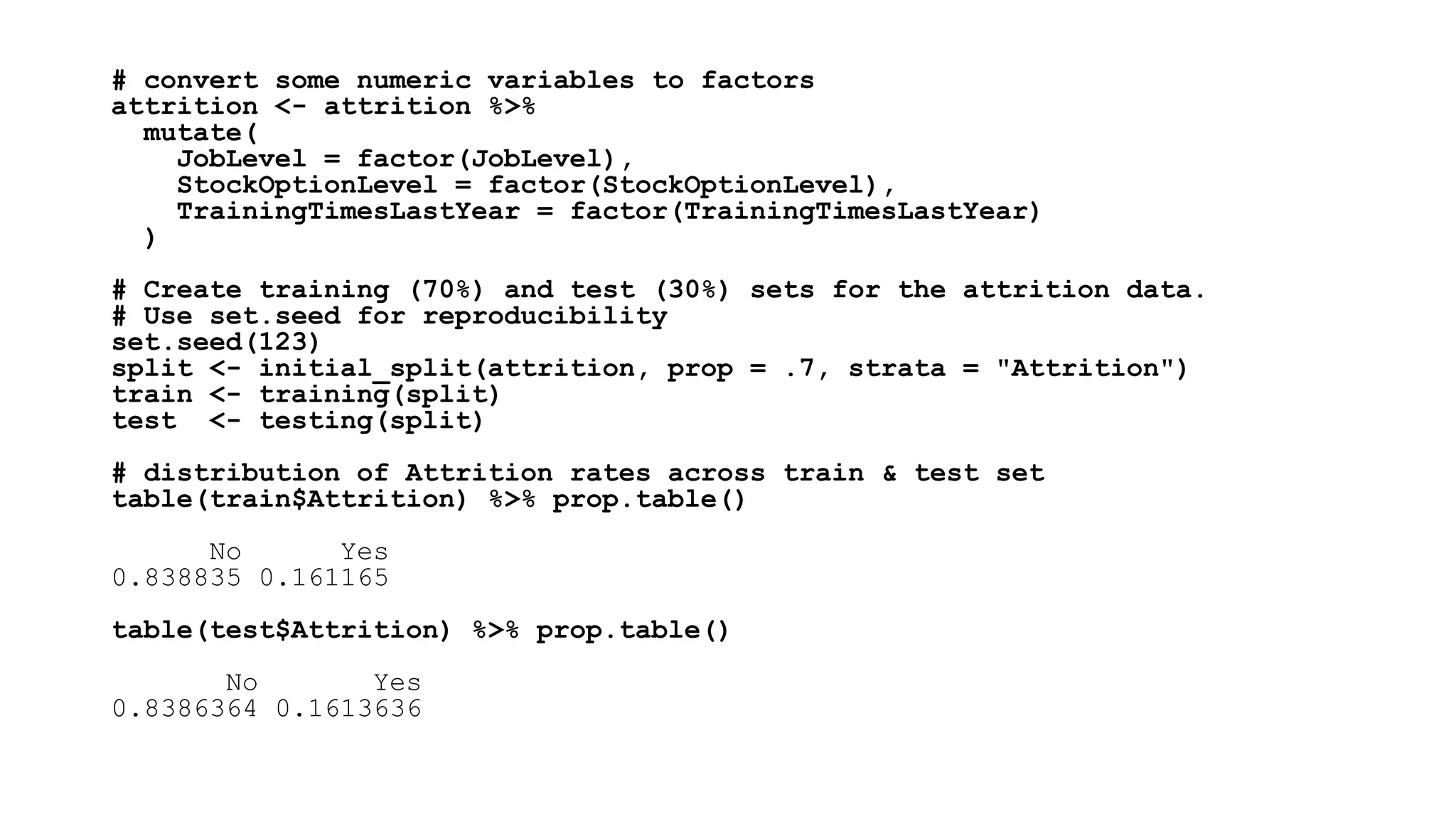 # convert some numeric variables to factors
attrition <- attrition %>%
mutate(
JobLevel = factor(JobLevel),
StockOptionLevel = factor(StockOptionLevel),
TrainingTimesLastYear = factor(TrainingTimesLastYear)
)
# Create training (70%) and test (30%) sets for the attrition data.
# Use set.seed for reproducibility
set.seed(123)
split <- initial_split(attrition, prop = .7, strata = "Attrition")
train <- training(split)
test <- testing(split)
# distribution of Attrition rates across train & test set
table(train$Attrition) %>% prop.table()
No Yes
0.838835 0.161165
table(test$Attrition) %>% prop.table()
No Yes
0.8386364 0.1613636
 