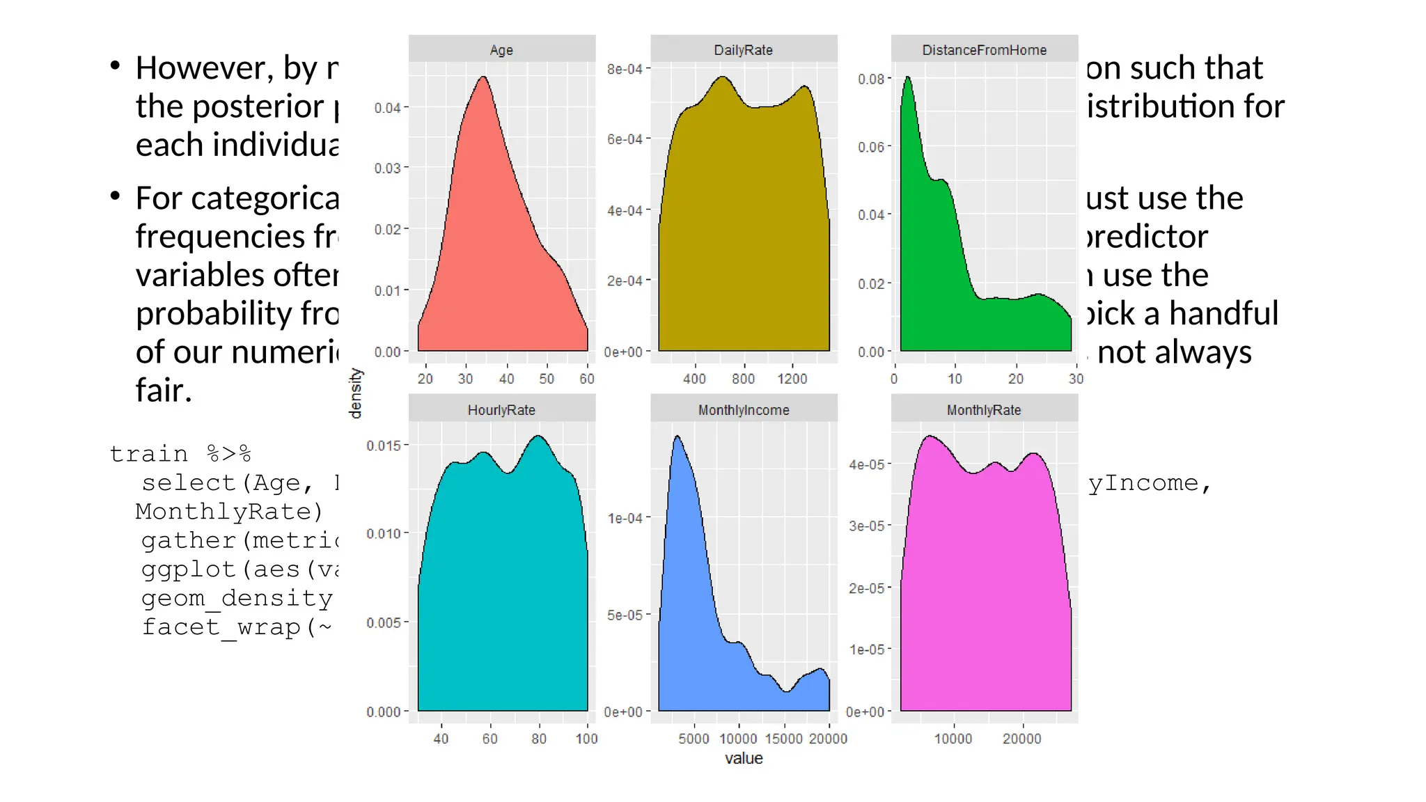 • However, by making this assumption we can simplify our calculation such that
the posterior probability is simply the product of the probability distribution for
each individual variable conditioned on the response category.
• For categorical variables, this computation is quite simple as you just use the
frequencies from the data. However, when including continuous predictor
variables often an assumption of normality is made so that we can use the
probability from the variable’s probability density function. If we pick a handful
of our numeric features we quickly see assumption of normality is not always
fair.
train %>%
select(Age, DailyRate, DistanceFromHome, HourlyRate, MonthlyIncome,
MonthlyRate) %>%
gather(metric, value) %>%
ggplot(aes(value, fill = metric)) +
geom_density(show.legend = FALSE) +
facet_wrap(~ metric, scales = "free")
 