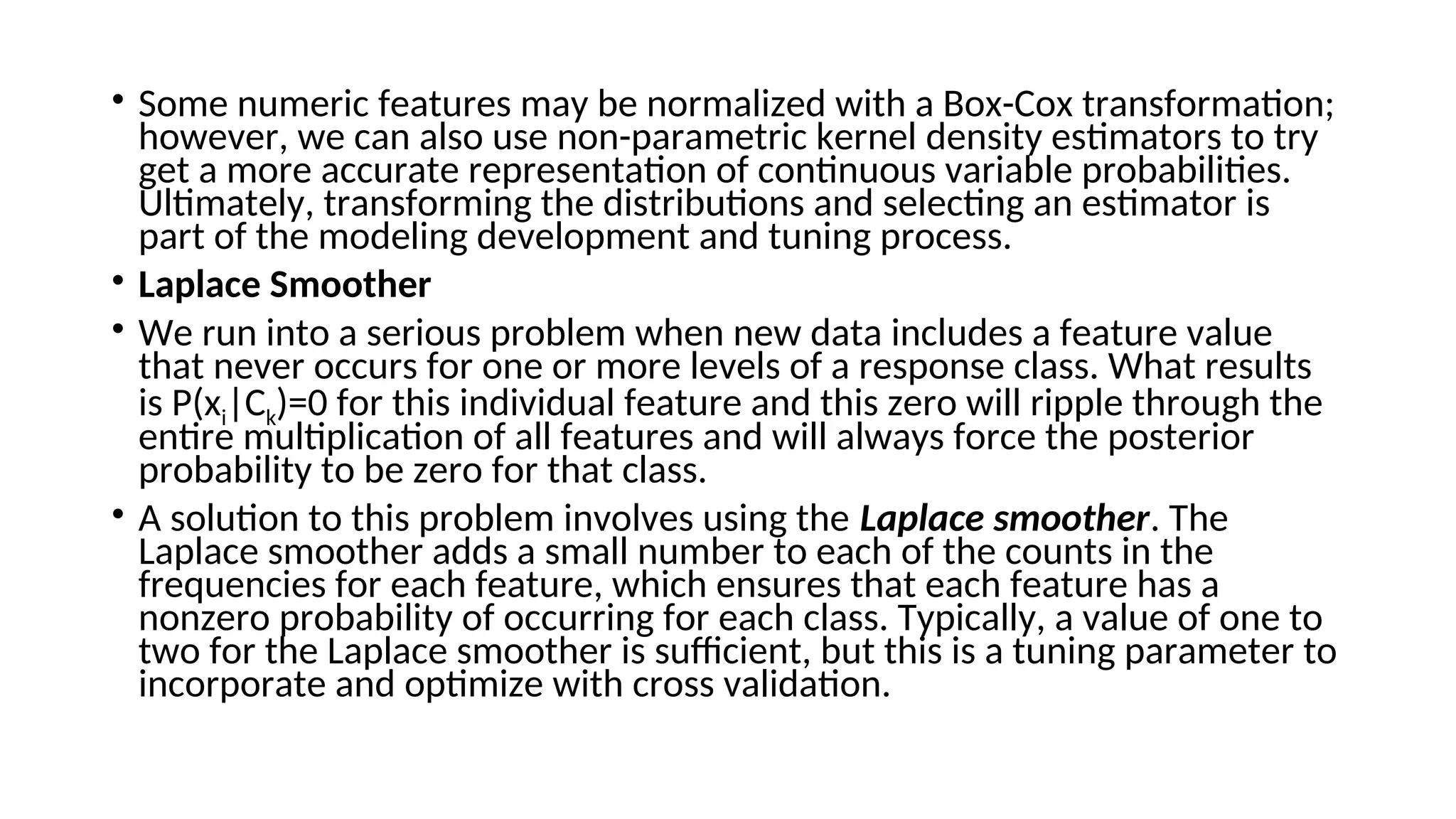 • Some numeric features may be normalized with a Box-Cox transformation;
however, we can also use non-parametric kernel density estimators to try
get a more accurate representation of continuous variable probabilities.
Ultimately, transforming the distributions and selecting an estimator is
part of the modeling development and tuning process.
• Laplace Smoother
• We run into a serious problem when new data includes a feature value
that never occurs for one or more levels of a response class. What results
is P(xi|Ck)=0 for this individual feature and this zero will ripple through the
entire multiplication of all features and will always force the posterior
probability to be zero for that class.
• A solution to this problem involves using the Laplace smoother. The
Laplace smoother adds a small number to each of the counts in the
frequencies for each feature, which ensures that each feature has a
nonzero probability of occurring for each class. Typically, a value of one to
two for the Laplace smoother is sufficient, but this is a tuning parameter to
incorporate and optimize with cross validation.
 