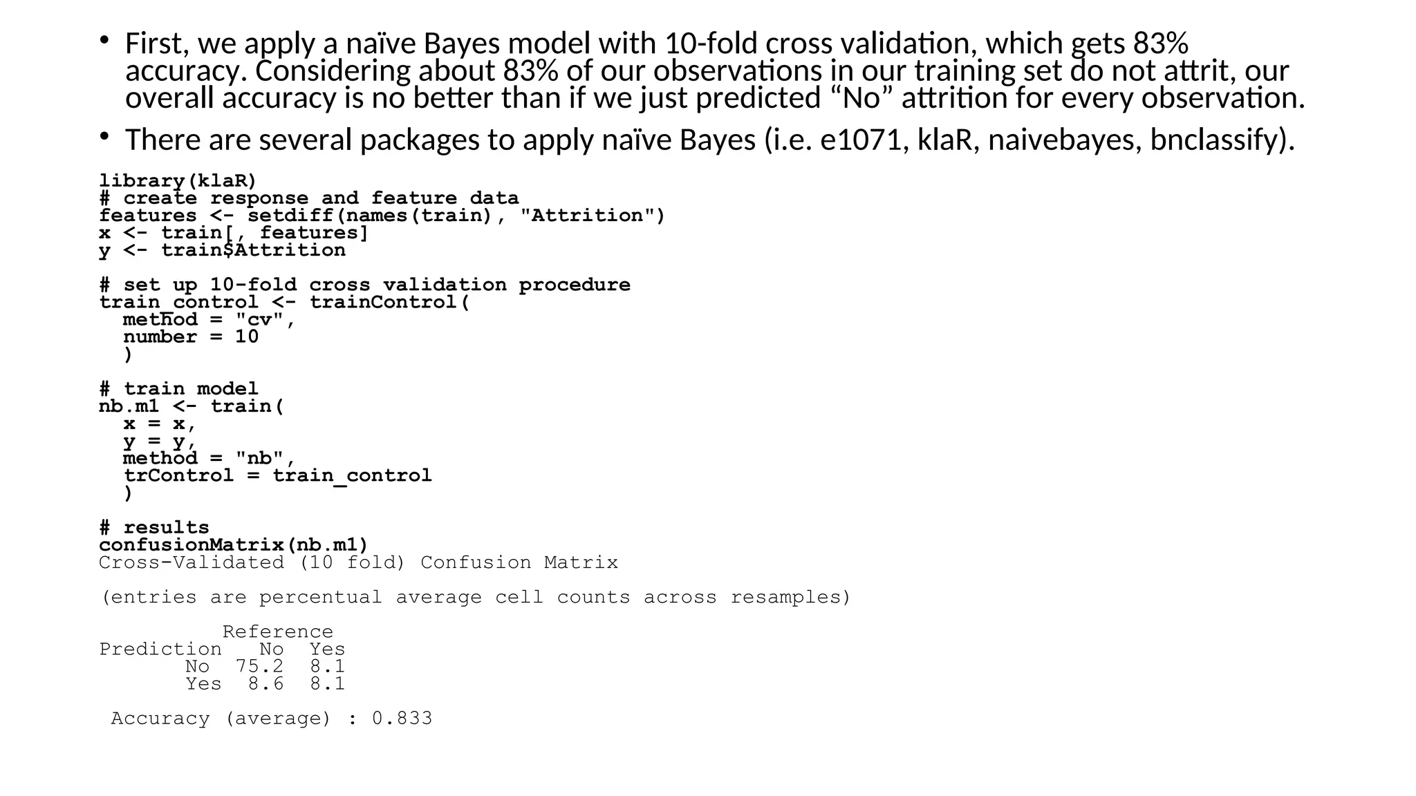 • First, we apply a naïve Bayes model with 10-fold cross validation, which gets 83%
accuracy. Considering about 83% of our observations in our training set do not attrit, our
overall accuracy is no better than if we just predicted “No” attrition for every observation.
• There are several packages to apply naïve Bayes (i.e. e1071, klaR, naivebayes, bnclassify).
library(klaR)
# create response and feature data
features <- setdiff(names(train), "Attrition")
x <- train[, features]
y <- train$Attrition
# set up 10-fold cross validation procedure
train_control <- trainControl(
method = "cv",
number = 10
)
# train model
nb.m1 <- train(
x = x,
y = y,
method = "nb",
trControl = train_control
)
# results
confusionMatrix(nb.m1)
Cross-Validated (10 fold) Confusion Matrix
(entries are percentual average cell counts across resamples)
Reference
Prediction No Yes
No 75.2 8.1
Yes 8.6 8.1
Accuracy (average) : 0.833
 