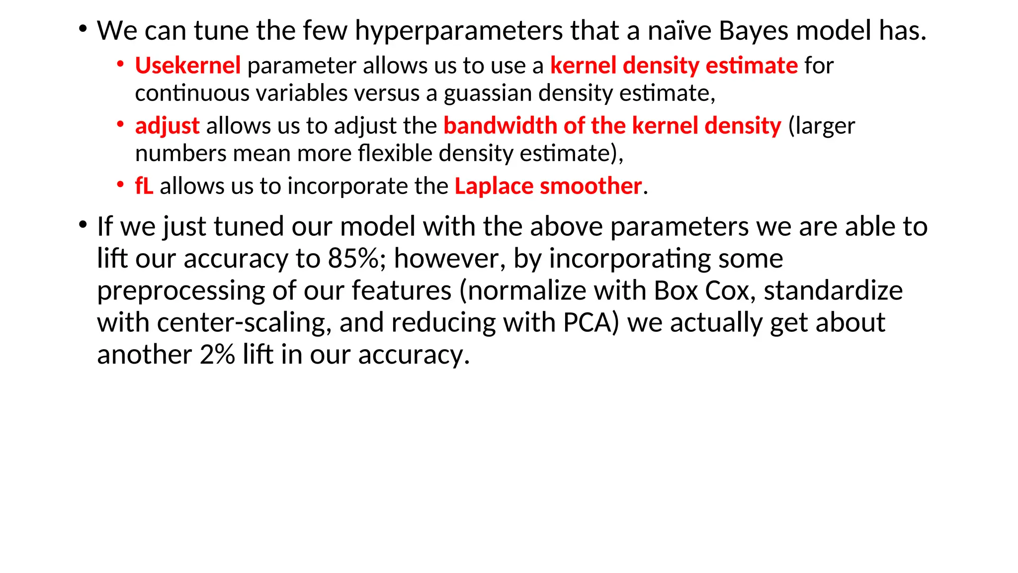 • We can tune the few hyperparameters that a naïve Bayes model has.
• Usekernel parameter allows us to use a kernel density estimate for
continuous variables versus a guassian density estimate,
• adjust allows us to adjust the bandwidth of the kernel density (larger
numbers mean more flexible density estimate),
• fL allows us to incorporate the Laplace smoother.
• If we just tuned our model with the above parameters we are able to
lift our accuracy to 85%; however, by incorporating some
preprocessing of our features (normalize with Box Cox, standardize
with center-scaling, and reducing with PCA) we actually get about
another 2% lift in our accuracy.
 