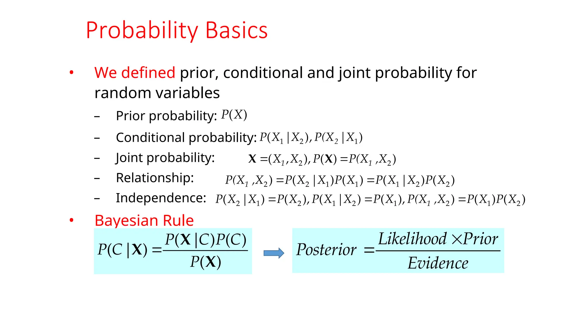 Probability Basics
• We defined prior, conditional and joint probability for
random variables
– Prior probability:
– Conditional probability:
– Joint probability:
– Relationship:
– Independence:
• Bayesian Rule
)
|
,
)
( 1
2
1 X
P(X
X
|
X
P 2
)
(
)
(
)
(
)
(
X
X
X
P
C
P
C
|
P
|
C
P 
)
(X
P
)
)
(
),
,
( 2
2 ,X
P(X
P
X
X 1
1 
 X
X
)
(
)
|
(
)
(
)
|
(
) 2
2
1
1
1
2
2 X
P
X
X
P
X
P
X
X
P
,X
P(X1 

)
(
)
(
)
),
(
)
|
(
),
(
)
|
( 2
1
2
1
2
1
2
1
2 X
P
X
P
,X
P(X
X
P
X
X
P
X
P
X
X
P 1 


Evidence
Prior
Likelihood
Posterior


 