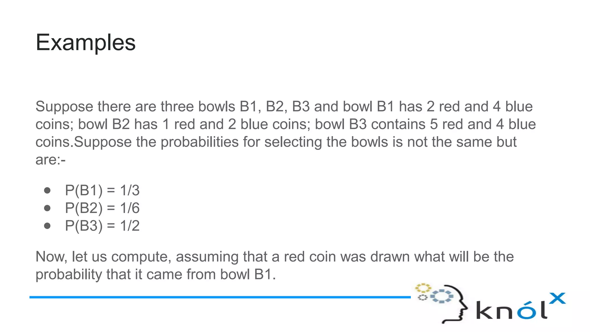 Examples
Suppose there are three bowls B1, B2, B3 and bowl B1 has 2 red and 4 blue
coins; bowl B2 has 1 red and 2 blue coins; bowl B3 contains 5 red and 4 blue
coins.Suppose the probabilities for selecting the bowls is not the same but
are:-
● P(B1) = 1/3
● P(B2) = 1/6
● P(B3) = 1/2
Now, let us compute, assuming that a red coin was drawn what will be the
probability that it came from bowl B1.
 