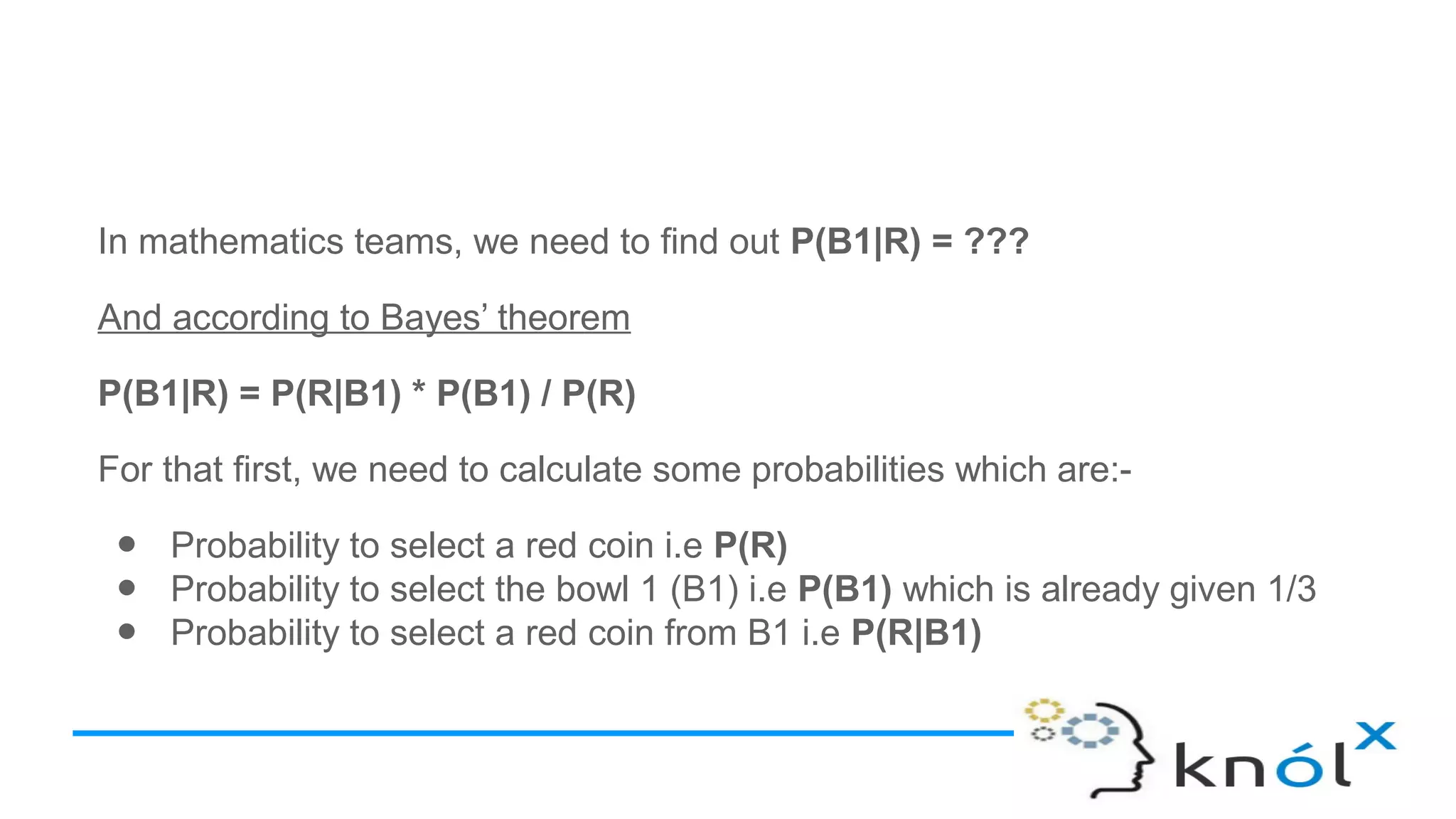 In mathematics teams, we need to find out P(B1|R) = ???
And according to Bayes’ theorem
P(B1|R) = P(R|B1) * P(B1) / P(R)
For that first, we need to calculate some probabilities which are:-
● Probability to select a red coin i.e P(R)
● Probability to select the bowl 1 (B1) i.e P(B1) which is already given 1/3
● Probability to select a red coin from B1 i.e P(R|B1)
 