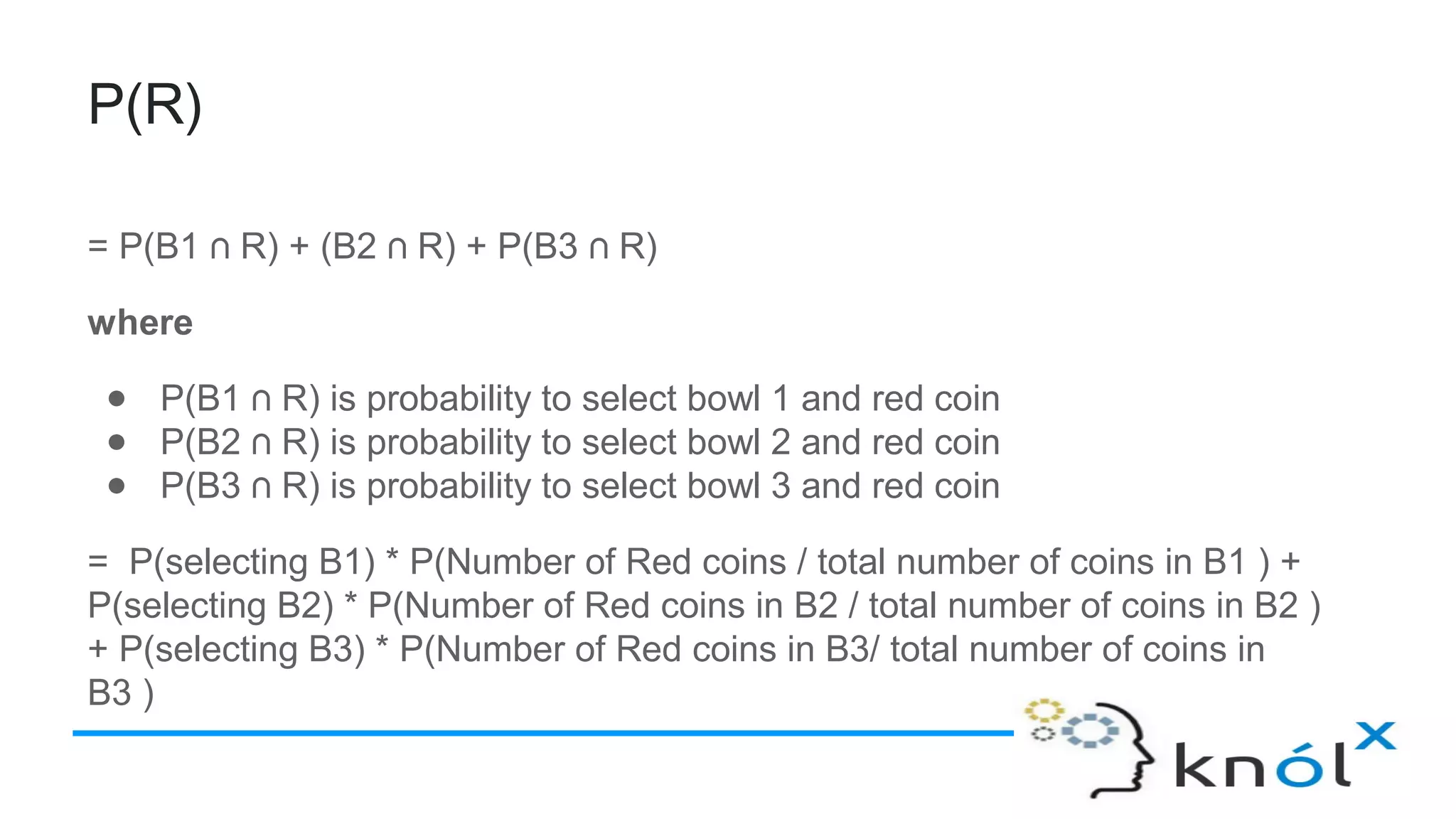 P(R)
= P(B1 R) + (B2 R) + P(B3 R)⋂ ⋂ ⋂
where
● P(B1 R) is probability to select bowl 1 and red coin⋂
● P(B2 R) is probability to select bowl 2 and red coin⋂
● P(B3 R) is probability to select bowl 3 and red coin⋂
= P(selecting B1) * P(Number of Red coins / total number of coins in B1 ) +
P(selecting B2) * P(Number of Red coins in B2 / total number of coins in B2 )
+ P(selecting B3) * P(Number of Red coins in B3/ total number of coins in
B3 )
 