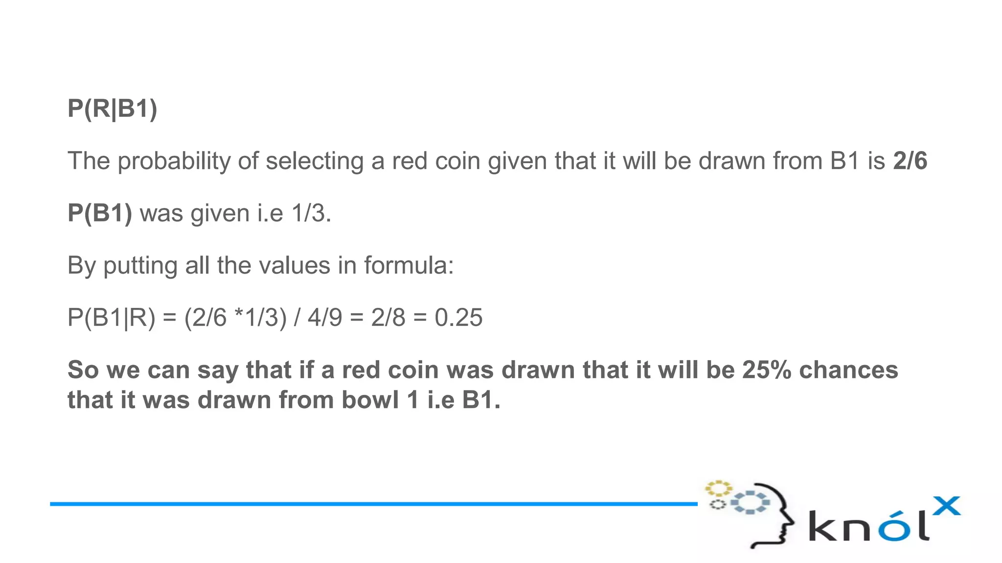 P(R|B1)
The probability of selecting a red coin given that it will be drawn from B1 is 2/6
P(B1) was given i.e 1/3.
By putting all the values in formula:
P(B1|R) = (2/6 *1/3) / 4/9 = 2/8 = 0.25
So we can say that if a red coin was drawn that it will be 25% chances
that it was drawn from bowl 1 i.e B1.
 