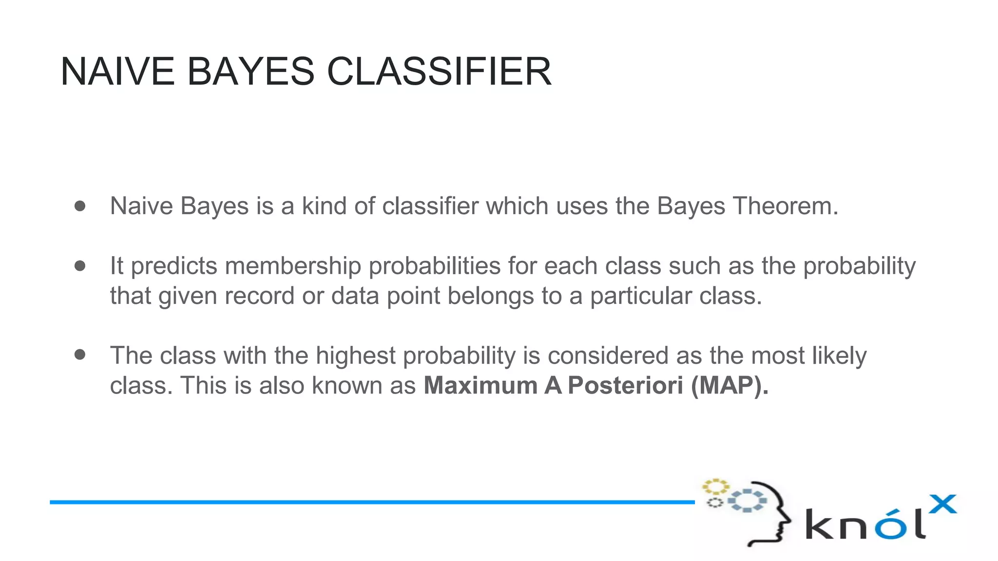 NAIVE BAYES CLASSIFIER
● Naive Bayes is a kind of classifier which uses the Bayes Theorem.
● It predicts membership probabilities for each class such as the probability
that given record or data point belongs to a particular class.
● The class with the highest probability is considered as the most likely
class. This is also known as Maximum A Posteriori (MAP).
 