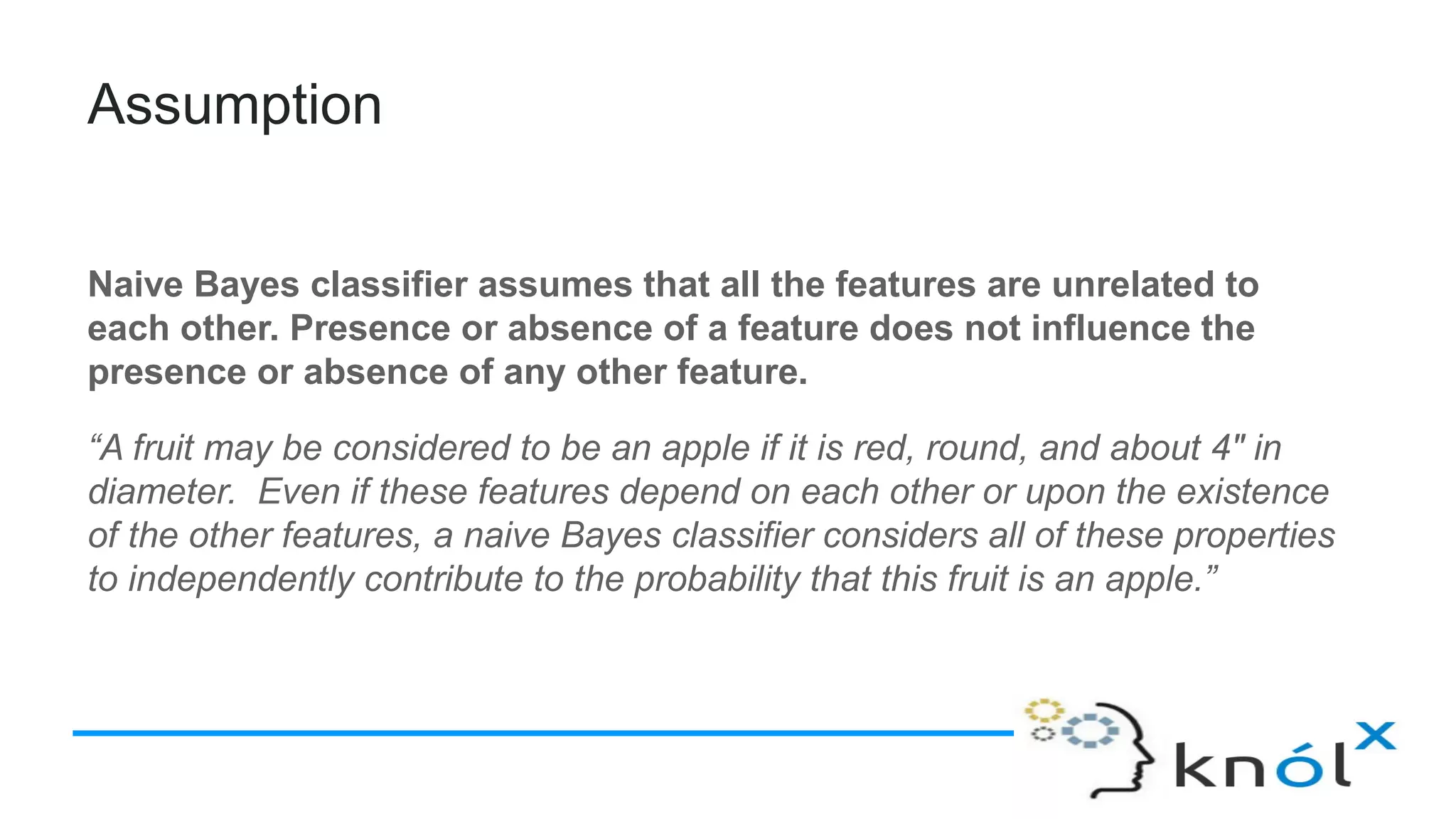 Assumption
Naive Bayes classifier assumes that all the features are unrelated to
each other. Presence or absence of a feature does not influence the
presence or absence of any other feature.
“A fruit may be considered to be an apple if it is red, round, and about 4″ in
diameter. Even if these features depend on each other or upon the existence
of the other features, a naive Bayes classifier considers all of these properties
to independently contribute to the probability that this fruit is an apple.”
 